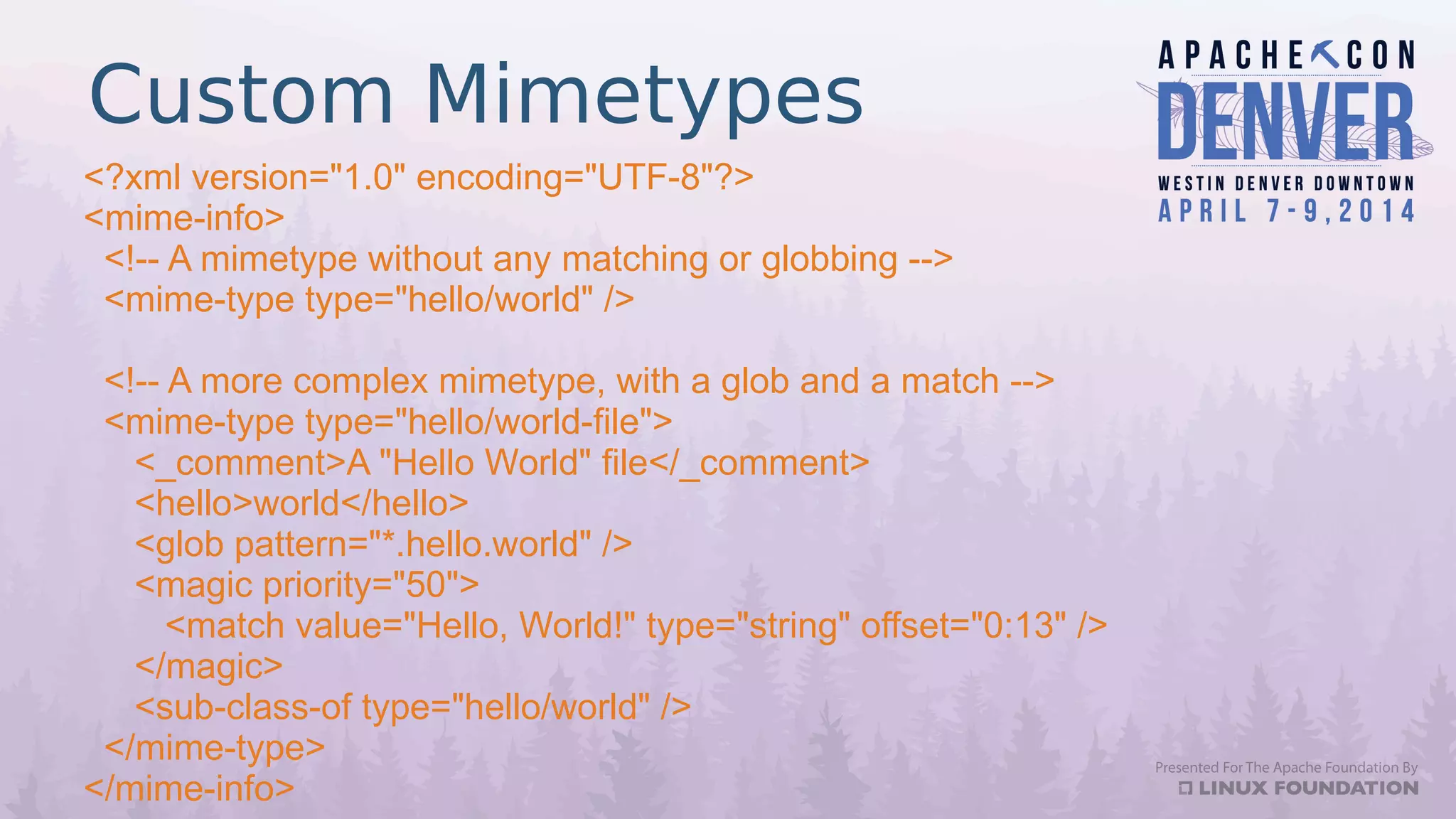 Custom Mimetypes
<?xml version="1.0" encoding="UTF-8"?>
<mime-info>
<!-- A mimetype without any matching or globbing -->
<mime-type type="hello/world" />
<!-- A more complex mimetype, with a glob and a match -->
<mime-type type="hello/world-file">
<_comment>A "Hello World" file</_comment>
<hello>world</hello>
<glob pattern="*.hello.world" />
<magic priority="50">
<match value="Hello, World!" type="string" offset="0:13" />
</magic>
<sub-class-of type="hello/world" />
</mime-type>
</mime-info>
 