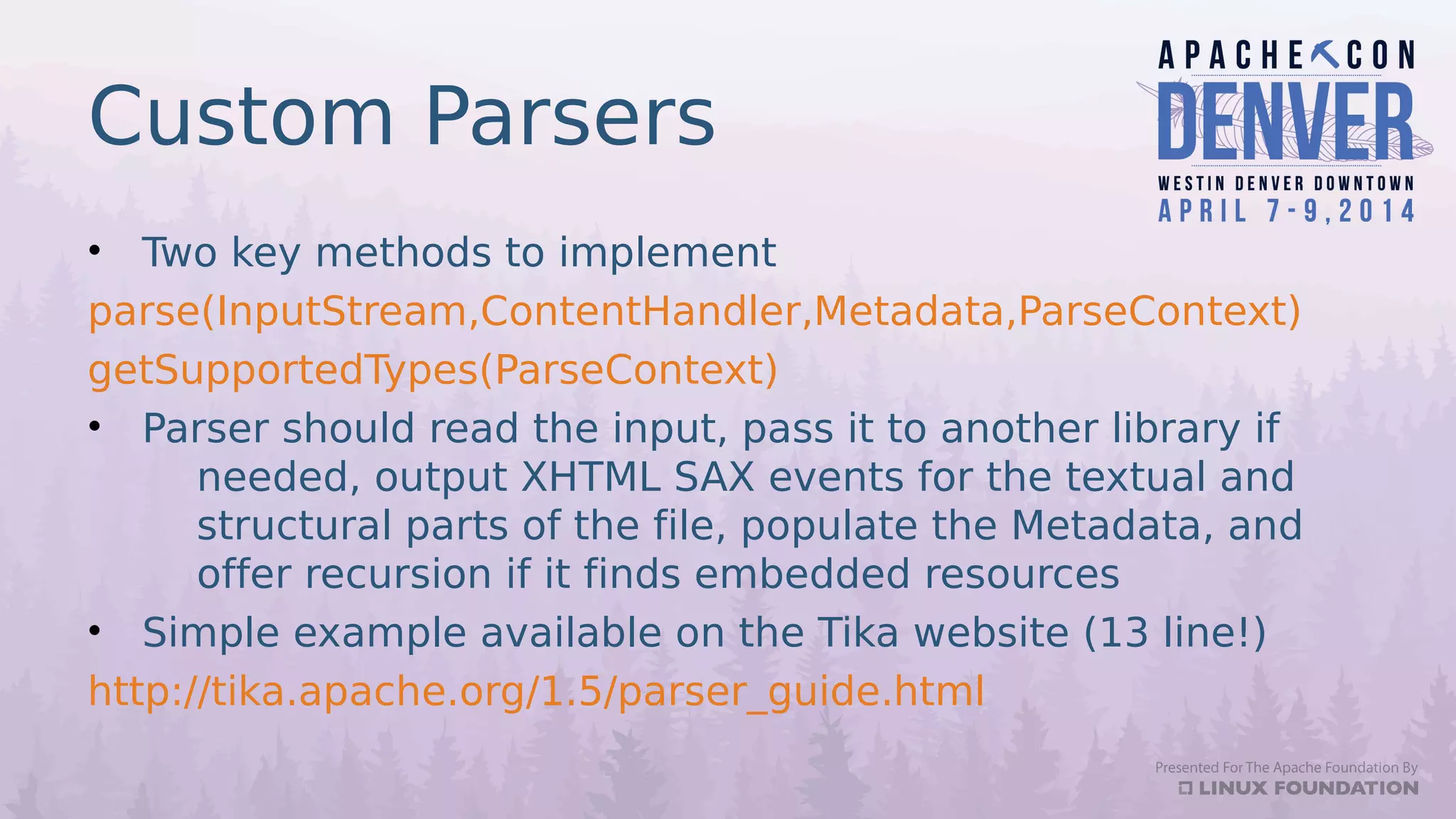Custom Parsers
• Two key methods to implement
parse(InputStream,ContentHandler,Metadata,ParseContext)
getSupportedTypes(ParseContext)
• Parser should read the input, pass it to another library if
needed, output XHTML SAX events for the textual and
structural parts of the file, populate the Metadata, and
offer recursion if it finds embedded resources
• Simple example available on the Tika website (13 line!)
http://tika.apache.org/1.5/parser_guide.html
 