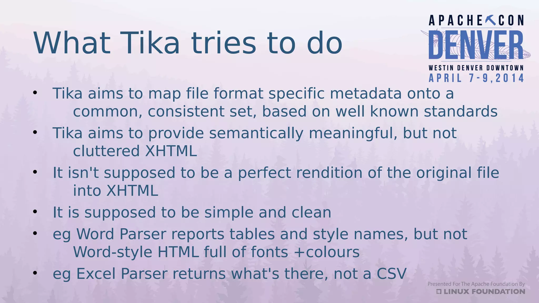 What Tika tries to do
• Tika aims to map file format specific metadata onto a
common, consistent set, based on well known standards
• Tika aims to provide semantically meaningful, but not
cluttered XHTML
• It isn't supposed to be a perfect rendition of the original file
into XHTML
• It is supposed to be simple and clean
• eg Word Parser reports tables and style names, but not
Word-style HTML full of fonts +colours
• eg Excel Parser returns what's there, not a CSV
 