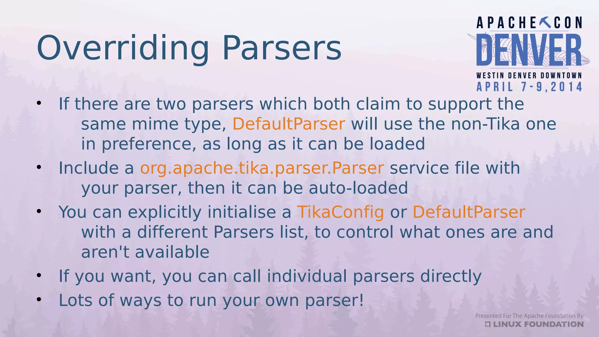 Overriding Parsers
• If there are two parsers which both claim to support the
same mime type, DefaultParser will use the non-Tika one
in preference, as long as it can be loaded
• Include a org.apache.tika.parser.Parser service file with
your parser, then it can be auto-loaded
• You can explicitly initialise a TikaConfig or DefaultParser
with a different Parsers list, to control what ones are and
aren't available
• If you want, you can call individual parsers directly
• Lots of ways to run your own parser!
 
