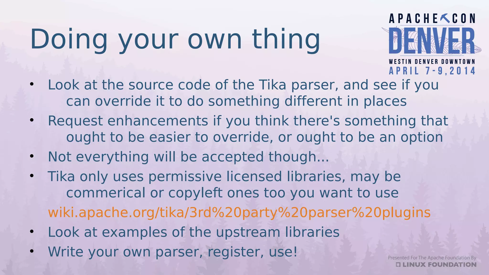 Doing your own thing
• Look at the source code of the Tika parser, and see if you
can override it to do something different in places
• Request enhancements if you think there's something that
ought to be easier to override, or ought to be an option
• Not everything will be accepted though...
• Tika only uses permissive licensed libraries, may be
commerical or copyleft ones too you want to use
wiki.apache.org/tika/3rd%20party%20parser%20plugins
• Look at examples of the upstream libraries
• Write your own parser, register, use!
 