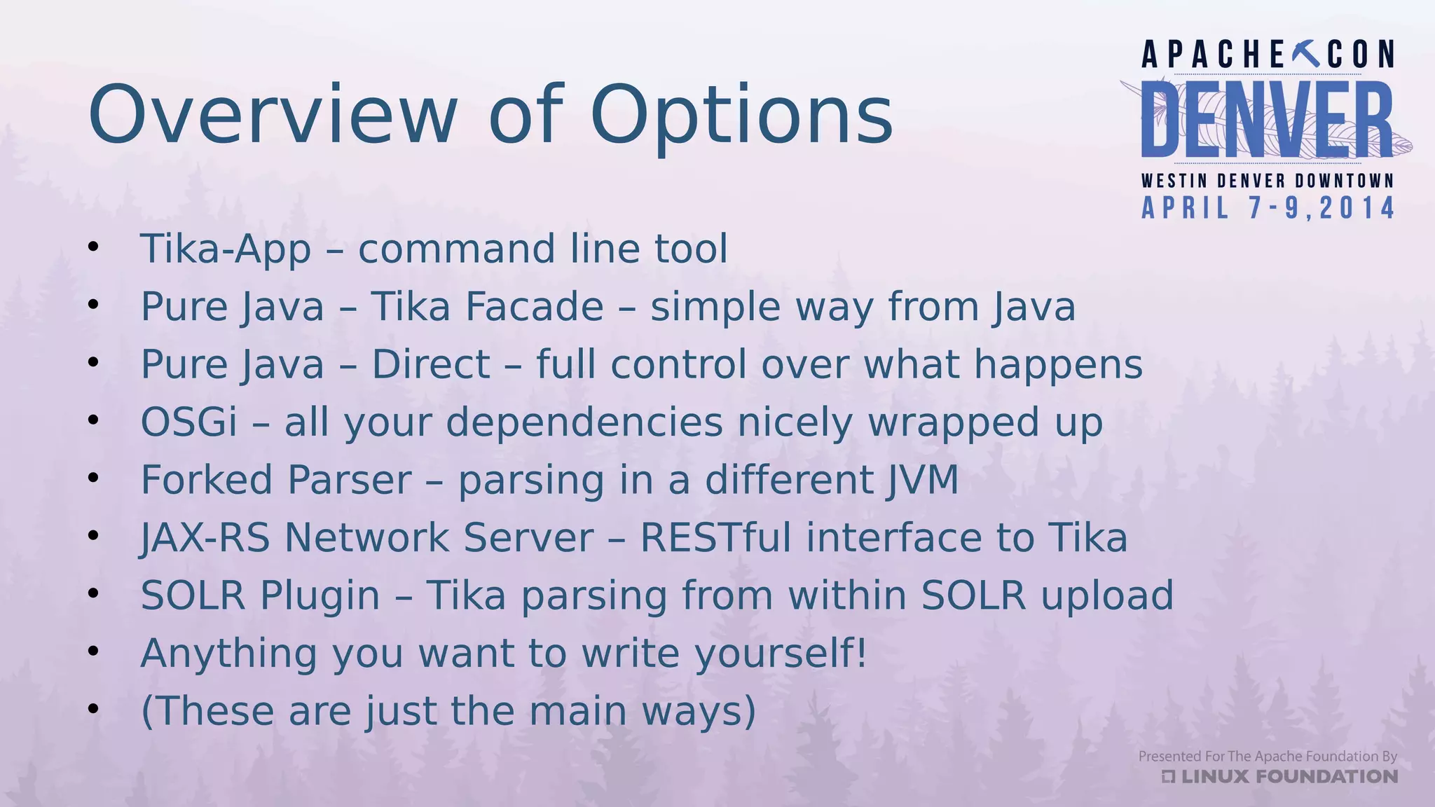 Overview of Options
• Tika-App – command line tool
• Pure Java – Tika Facade – simple way from Java
• Pure Java – Direct – full control over what happens
• OSGi – all your dependencies nicely wrapped up
• Forked Parser – parsing in a different JVM
• JAX-RS Network Server – RESTful interface to Tika
• SOLR Plugin – Tika parsing from within SOLR upload
• Anything you want to write yourself!
• (These are just the main ways)
 