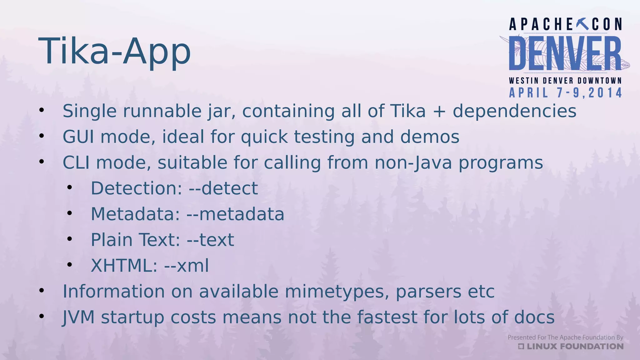 Tika-App
• Single runnable jar, containing all of Tika + dependencies
• GUI mode, ideal for quick testing and demos
• CLI mode, suitable for calling from non-Java programs
• Detection: --detect
• Metadata: --metadata
• Plain Text: --text
• XHTML: --xml
• Information on available mimetypes, parsers etc
• JVM startup costs means not the fastest for lots of docs
 