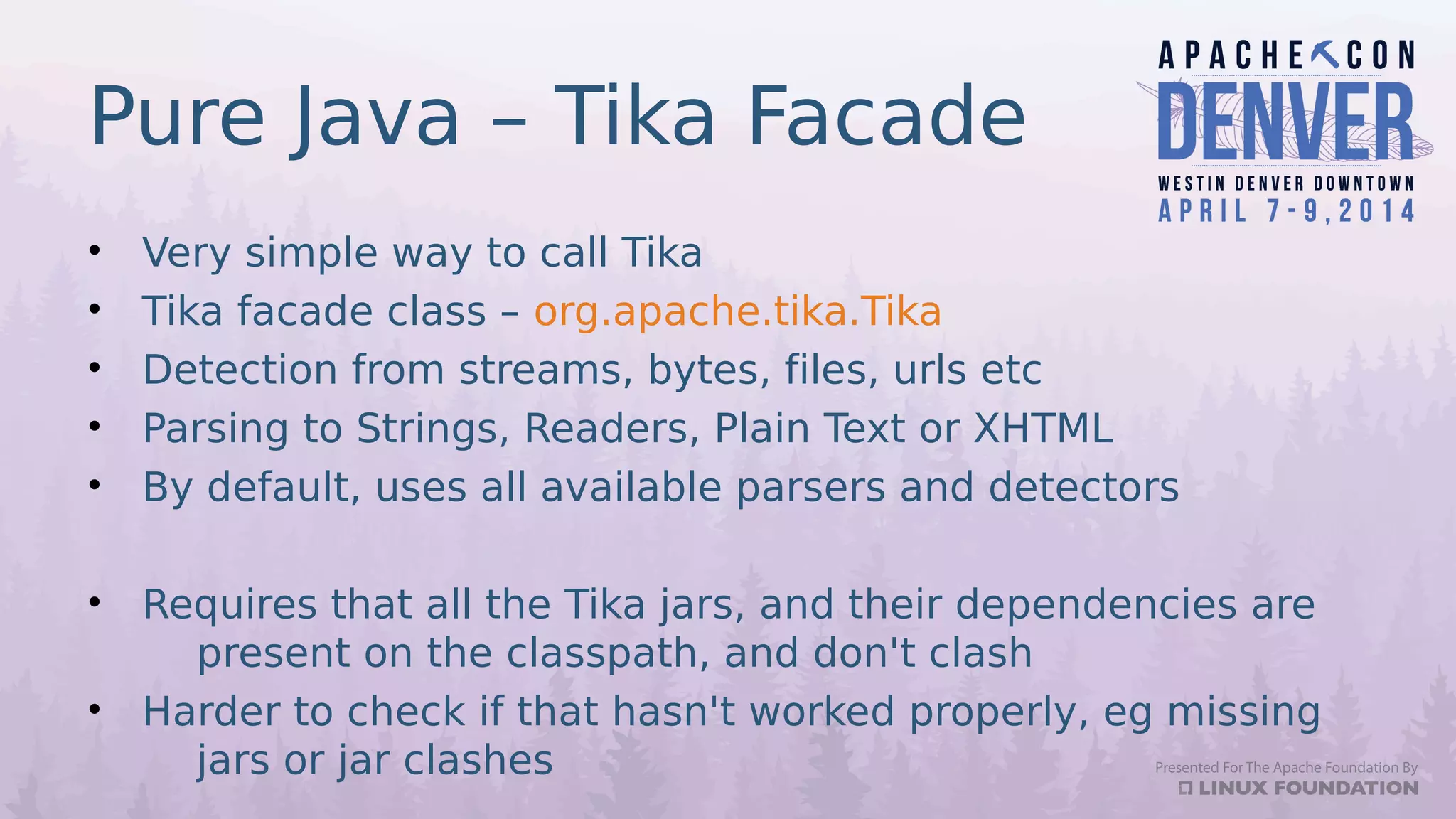 Pure Java – Tika Facade
• Very simple way to call Tika
• Tika facade class – org.apache.tika.Tika
• Detection from streams, bytes, files, urls etc
• Parsing to Strings, Readers, Plain Text or XHTML
• By default, uses all available parsers and detectors
• Requires that all the Tika jars, and their dependencies are
present on the classpath, and don't clash
• Harder to check if that hasn't worked properly, eg missing
jars or jar clashes
 