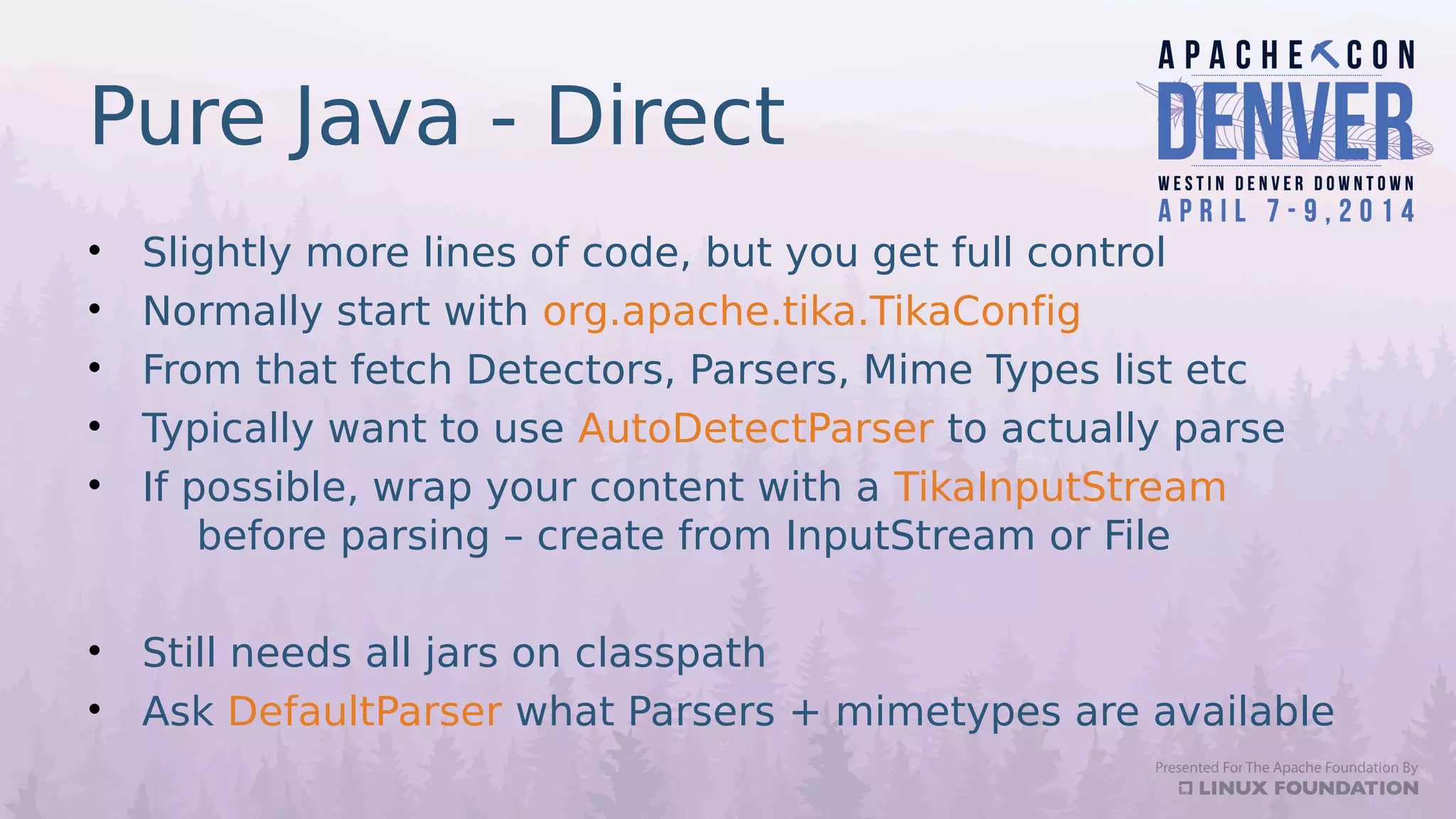 Pure Java - Direct
• Slightly more lines of code, but you get full control
• Normally start with org.apache.tika.TikaConfig
• From that fetch Detectors, Parsers, Mime Types list etc
• Typically want to use AutoDetectParser to actually parse
• If possible, wrap your content with a TikaInputStream
before parsing – create from InputStream or File
• Still needs all jars on classpath
• Ask DefaultParser what Parsers + mimetypes are available
 
