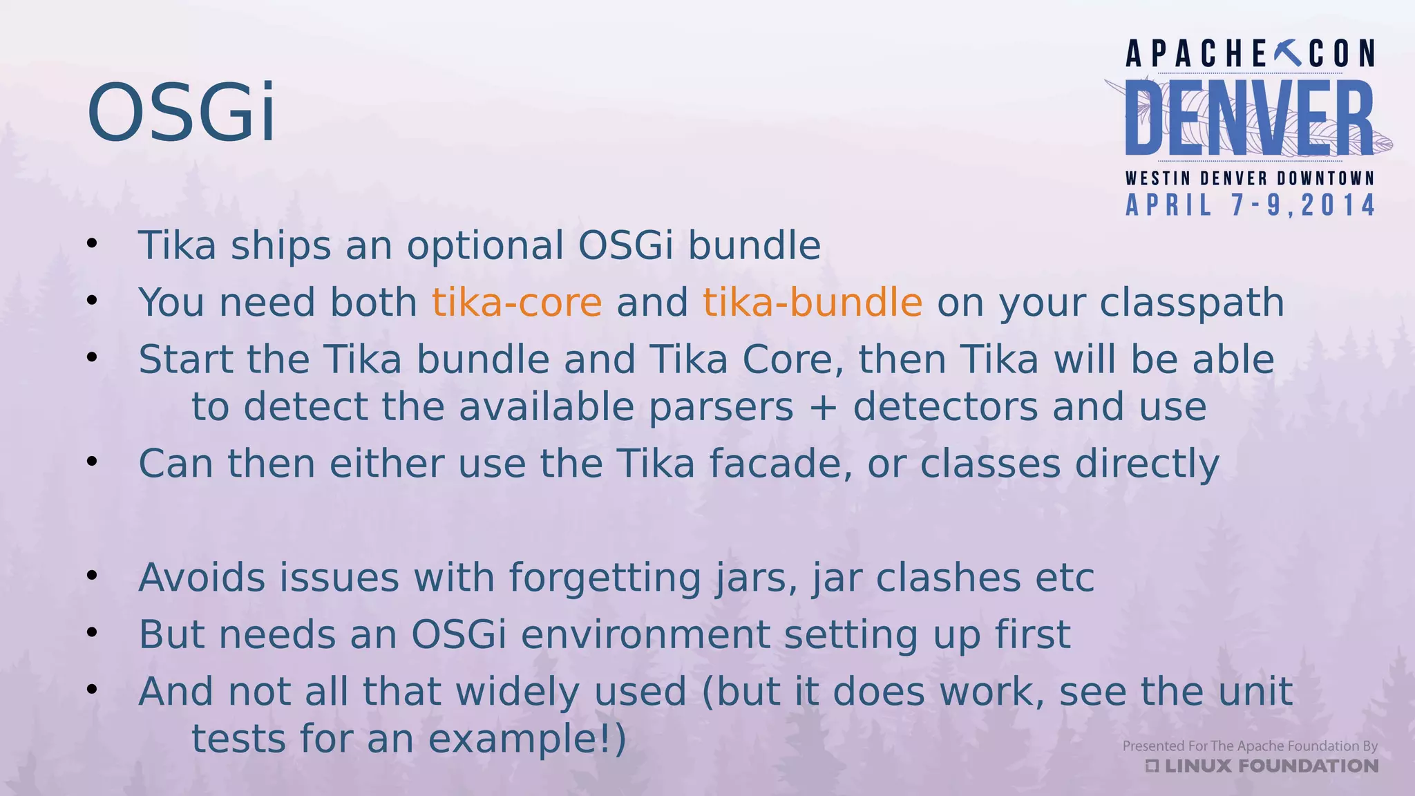 OSGi
• Tika ships an optional OSGi bundle
• You need both tika-core and tika-bundle on your classpath
• Start the Tika bundle and Tika Core, then Tika will be able
to detect the available parsers + detectors and use
• Can then either use the Tika facade, or classes directly
• Avoids issues with forgetting jars, jar clashes etc
• But needs an OSGi environment setting up first
• And not all that widely used (but it does work, see the unit
tests for an example!)
 