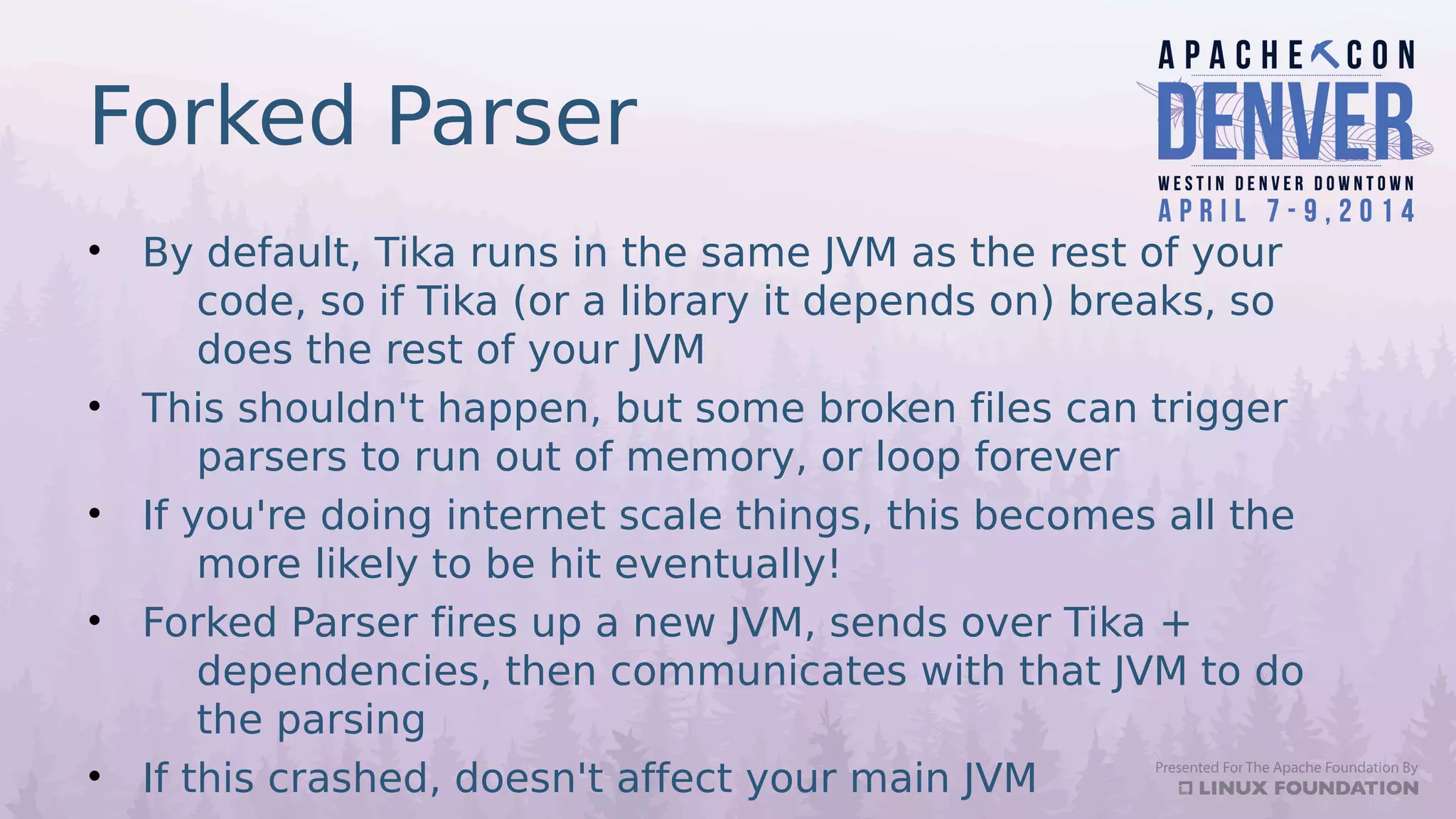 Forked Parser
• By default, Tika runs in the same JVM as the rest of your
code, so if Tika (or a library it depends on) breaks, so
does the rest of your JVM
• This shouldn't happen, but some broken files can trigger
parsers to run out of memory, or loop forever
• If you're doing internet scale things, this becomes all the
more likely to be hit eventually!
• Forked Parser fires up a new JVM, sends over Tika +
dependencies, then communicates with that JVM to do
the parsing
• If this crashed, doesn't affect your main JVM
 