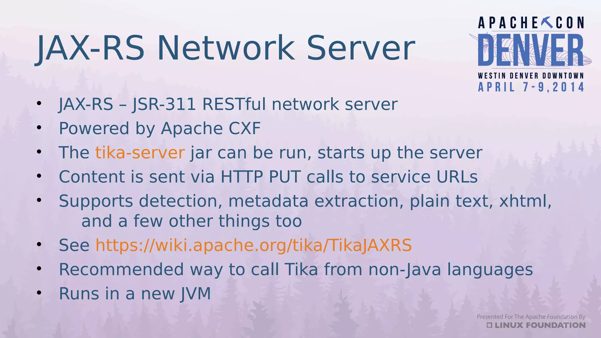 JAX-RS Network Server
• JAX-RS – JSR-311 RESTful network server
• Powered by Apache CXF
• The tika-server jar can be run, starts up the server
• Content is sent via HTTP PUT calls to service URLs
• Supports detection, metadata extraction, plain text, xhtml,
and a few other things too
• See https://wiki.apache.org/tika/TikaJAXRS
• Recommended way to call Tika from non-Java languages
• Runs in a new JVM
 