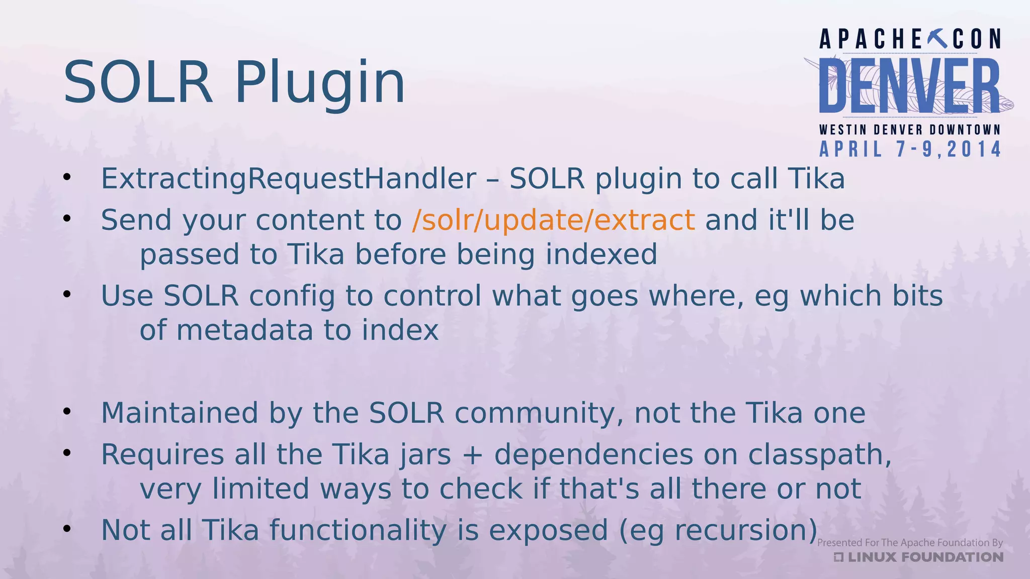 SOLR Plugin
• ExtractingRequestHandler – SOLR plugin to call Tika
• Send your content to /solr/update/extract and it'll be
passed to Tika before being indexed
• Use SOLR config to control what goes where, eg which bits
of metadata to index
• Maintained by the SOLR community, not the Tika one
• Requires all the Tika jars + dependencies on classpath,
very limited ways to check if that's all there or not
• Not all Tika functionality is exposed (eg recursion)
 
