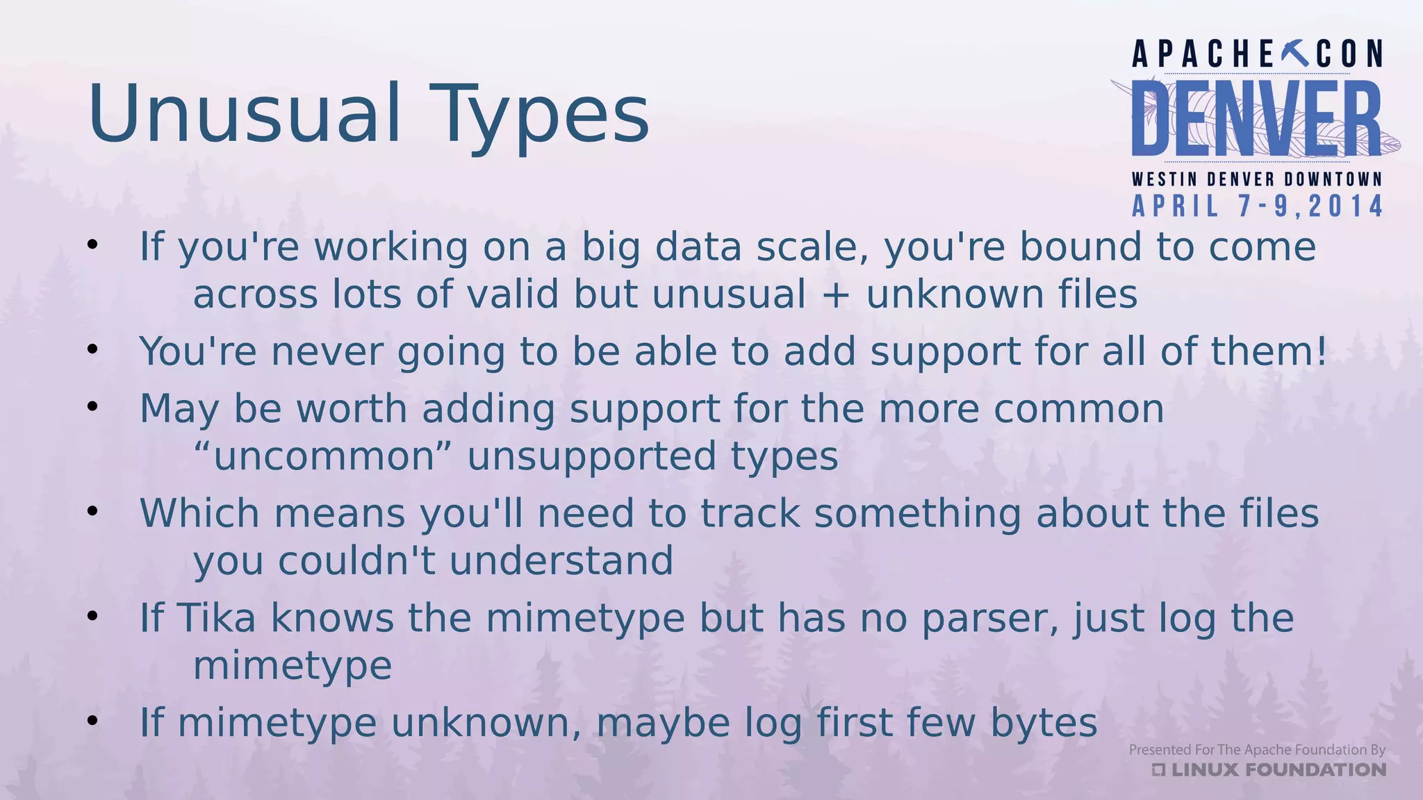Unusual Types
• If you're working on a big data scale, you're bound to come
across lots of valid but unusual + unknown files
• You're never going to be able to add support for all of them!
• May be worth adding support for the more common
“uncommon” unsupported types
• Which means you'll need to track something about the files
you couldn't understand
• If Tika knows the mimetype but has no parser, just log the
mimetype
• If mimetype unknown, maybe log first few bytes
 