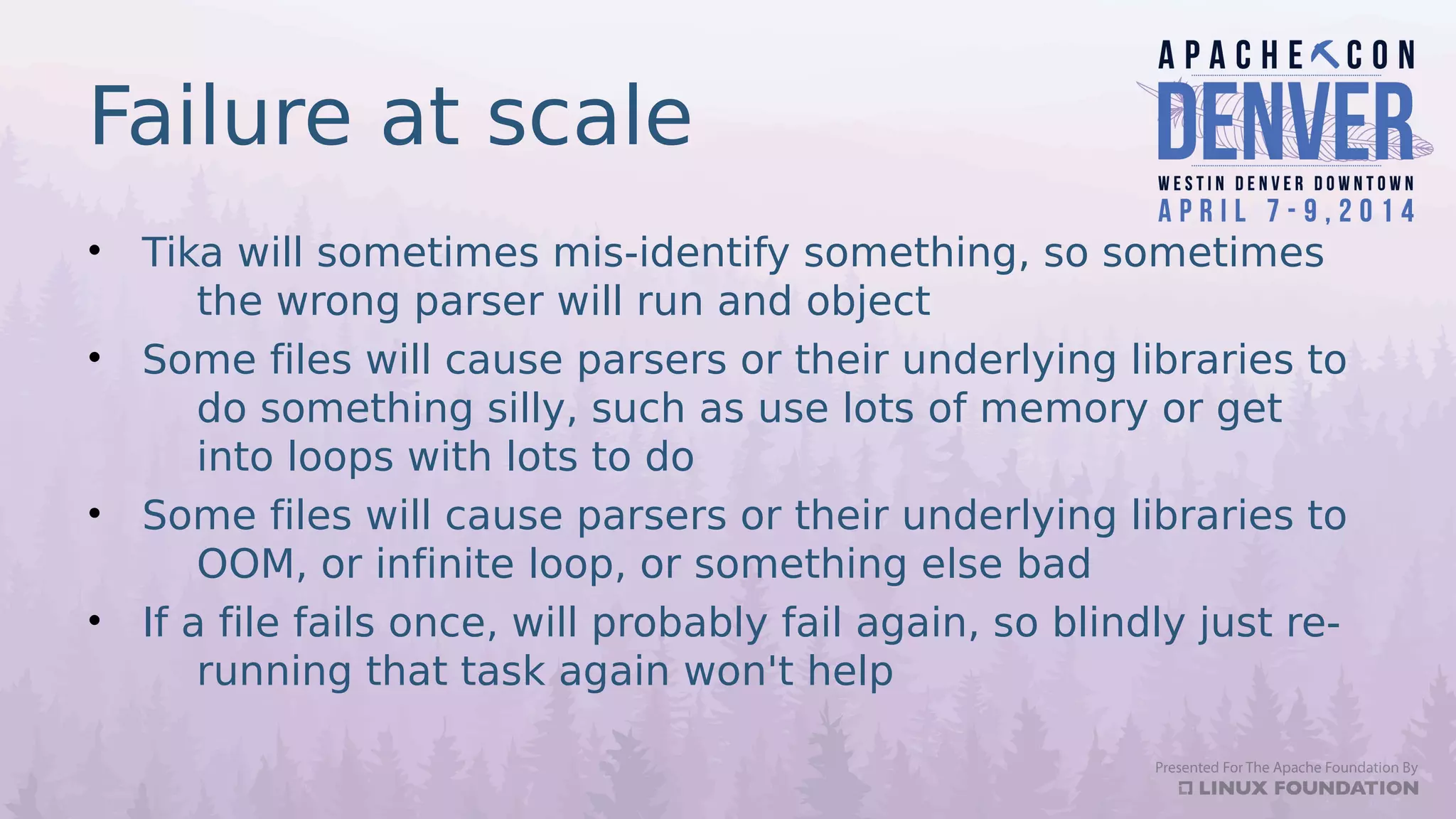 Failure at scale
• Tika will sometimes mis-identify something, so sometimes
the wrong parser will run and object
• Some files will cause parsers or their underlying libraries to
do something silly, such as use lots of memory or get
into loops with lots to do
• Some files will cause parsers or their underlying libraries to
OOM, or infinite loop, or something else bad
• If a file fails once, will probably fail again, so blindly just re-
running that task again won't help
 