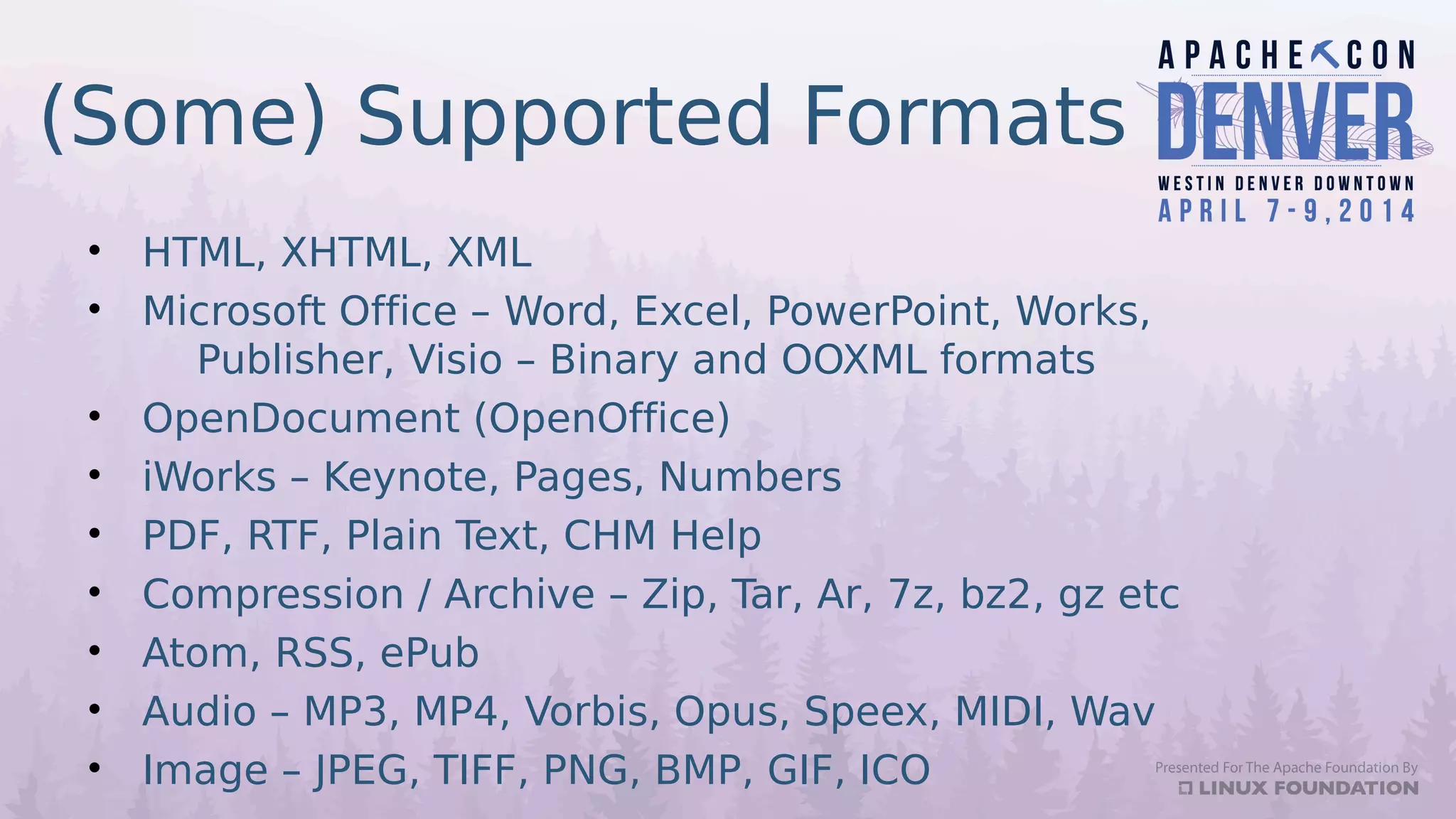 (Some) Supported Formats
• HTML, XHTML, XML
• Microsoft Office – Word, Excel, PowerPoint, Works,
Publisher, Visio – Binary and OOXML formats
• OpenDocument (OpenOffice)
• iWorks – Keynote, Pages, Numbers
• PDF, RTF, Plain Text, CHM Help
• Compression / Archive – Zip, Tar, Ar, 7z, bz2, gz etc
• Atom, RSS, ePub
• Audio – MP3, MP4, Vorbis, Opus, Speex, MIDI, Wav
• Image – JPEG, TIFF, PNG, BMP, GIF, ICO
 