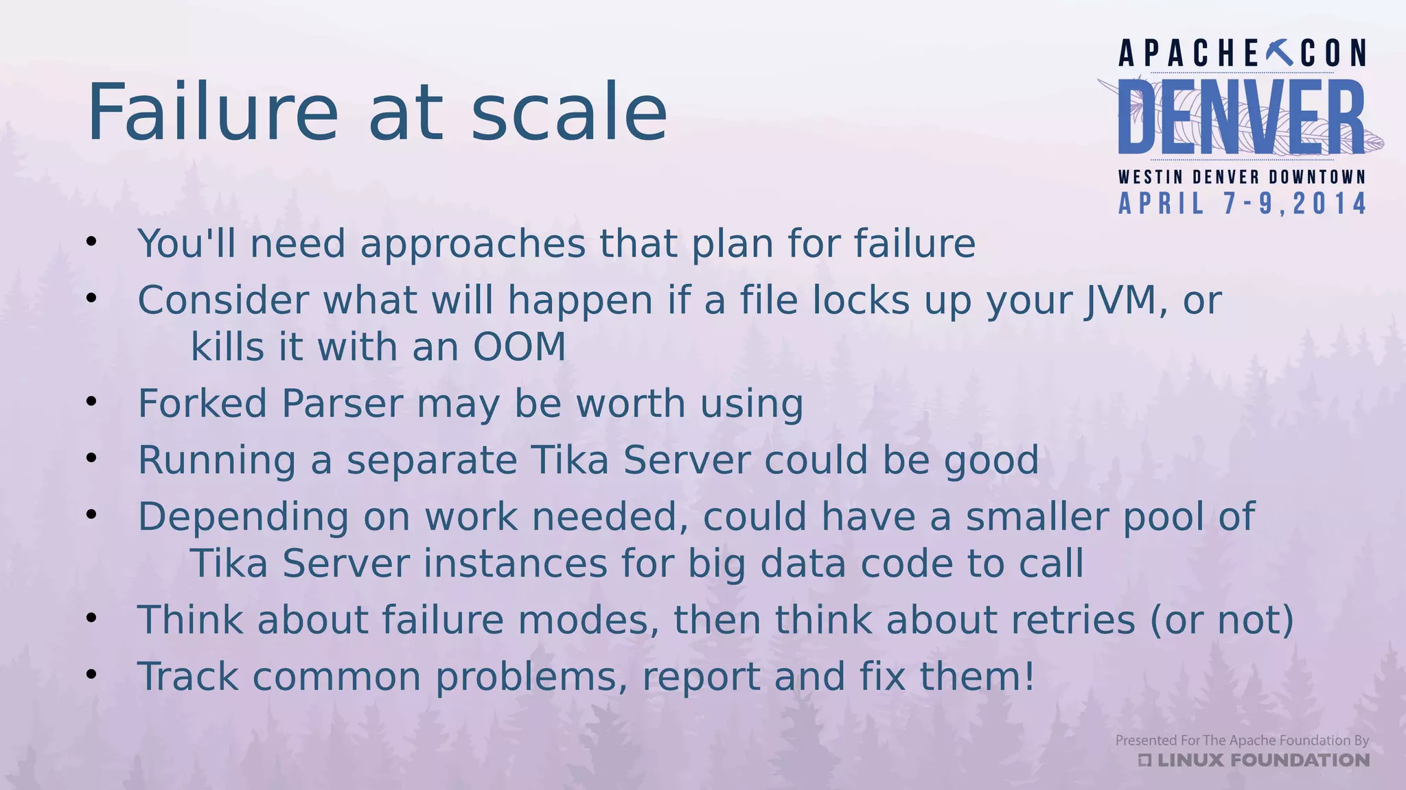 Failure at scale
• You'll need approaches that plan for failure
• Consider what will happen if a file locks up your JVM, or
kills it with an OOM
• Forked Parser may be worth using
• Running a separate Tika Server could be good
• Depending on work needed, could have a smaller pool of
Tika Server instances for big data code to call
• Think about failure modes, then think about retries (or not)
• Track common problems, report and fix them!
 