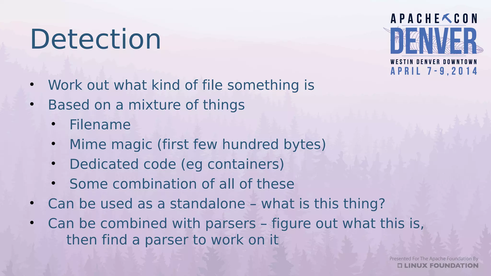 Detection
• Work out what kind of file something is
• Based on a mixture of things
• Filename
• Mime magic (first few hundred bytes)
• Dedicated code (eg containers)
• Some combination of all of these
• Can be used as a standalone – what is this thing?
• Can be combined with parsers – figure out what this is,
then find a parser to work on it
 