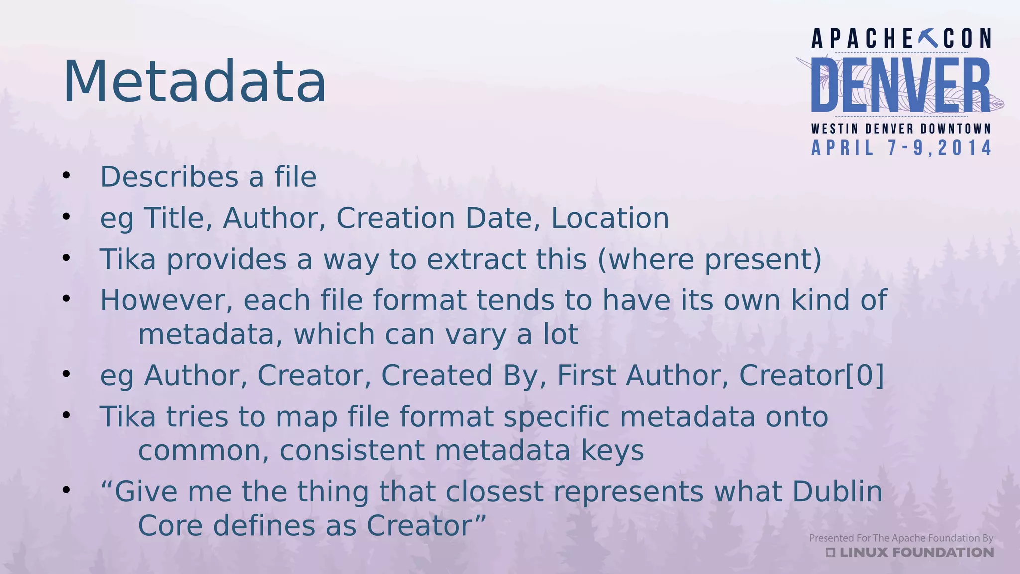 Metadata
• Describes a file
• eg Title, Author, Creation Date, Location
• Tika provides a way to extract this (where present)
• However, each file format tends to have its own kind of
metadata, which can vary a lot
• eg Author, Creator, Created By, First Author, Creator[0]
• Tika tries to map file format specific metadata onto
common, consistent metadata keys
• “Give me the thing that closest represents what Dublin
Core defines as Creator”
 