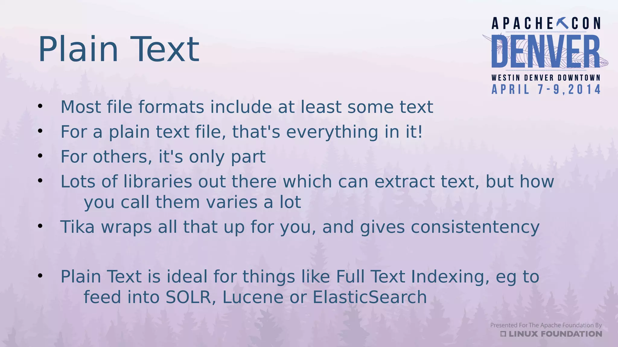 Plain Text
• Most file formats include at least some text
• For a plain text file, that's everything in it!
• For others, it's only part
• Lots of libraries out there which can extract text, but how
you call them varies a lot
• Tika wraps all that up for you, and gives consistentency
• Plain Text is ideal for things like Full Text Indexing, eg to
feed into SOLR, Lucene or ElasticSearch
 