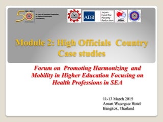 Module 2: High Officials Country
Case studies
Forum on Promoting Harmonizing and
Mobility in Higher Education Focusing on
Health Professions in SEA
11-13 March 2015
Amari Watergate Hotel
Bangkok, Thailand
 