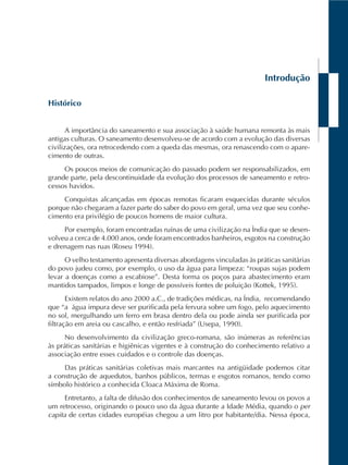 Introdução
Histórico
A importância do saneamento e sua associação à saúde humana remonta às mais
antigas culturas. O saneamento desenvolveu-se de acordo com a evolução das diversas
civilizações, ora retrocedendo com a queda das mesmas, ora renascendo com o apare-
cimento de outras.
Os poucos meios de comunicação do passado podem ser responsabilizados, em
grande parte, pela descontinuidade da evolução dos processos de saneamento e retro-
cessos havidos.
Conquistas alcançadas em épocas remotas ficaram esquecidas durante séculos
porque não chegaram a fazer parte do saber do povo em geral, uma vez que seu conhe-
cimento era privilégio de poucos homens de maior cultura.
Por exemplo, foram encontradas ruínas de uma civilização na Ìndia que se desen-
volveu a cerca de 4.000 anos, onde foram encontrados banheiros, esgotos na construção
e drenagem nas ruas (Roseu 1994).
O velho testamento apresenta diversas abordagens vinculadas às práticas sanitárias
do povo judeu como, por exemplo, o uso da água para limpeza: “roupas sujas podem
levar a doenças como a escabiose”. Desta forma os poços para abastecimento eram
mantidos tampados, limpos e longe de possíveis fontes de poluição (Kottek, 1995).
Existem relatos do ano 2000 a.C., de tradições médicas, na Índia, recomendando
que “a água impura deve ser purificada pela fervura sobre um fogo, pelo aquecimento
no sol, mergulhando um ferro em brasa dentro dela ou pode ainda ser purificada por
filtração em areia ou cascalho, e então resfriada” (Usepa, 1990).
No desenvolvimento da civilização greco-romana, são inúmeras as referências
às práticas sanitárias e higiênicas vigentes e à construção do conhecimento relativo a
associação entre esses cuidados e o controle das doenças.
Das práticas sanitárias coletivas mais marcantes na antigüidade podemos citar
a construção de aquedutos, banhos públicos, termas e esgotos romanos, tendo como
símbolo histórico a conhecida Cloaca Máxima de Roma.
Entretanto, a falta de difusão dos conhecimentos de saneamento levou os povos a
um retrocesso, originando o pouco uso da água durante a Idade Média, quando o per
capita de certas cidades européias chegou a um litro por habitante/dia. Nessa época,
 