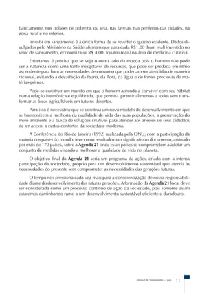 Manual de Saneamento – pag.
11
basicamente, nos bolsões de pobreza, ou seja, nas favelas, nas periferias das cidades, na
zona rural e no interior.
Investir em saneamento é a única forma de se reverter o quadro existente. Dados di-
vulgados pelo Ministério da Saúde afirmam que para cada R$1,00 (hum real) investido no
setor de saneamento, economiza-se R$ 4,00 (quatro reais) na área de medicina curativa.
Entretanto, é preciso que se veja o outro lado da moeda pois o homem não pode
ver a natureza como uma fonte inesgotável de recursos, que pode ser predada em ritmo
ascendente para bancar necessidades de consumo que poderiam ser atendidas de maneira
racional, evitando a devastação da fauna, da flora, da água e de fontes preciosas de ma-
térias-primas.
Pode-se construir um mundo em que o homem aprenda a conviver com seu hábitat
numa relação harmônica e equilibrada, que permita garantir alimentos a todos sem trans-
formar as áreas agricultáveis em futuros desertos.
Para isso é necessário que se construa um novo modelo de desenvolvimento em que
se harmonizem a melhoria da qualidade de vida das suas populações, a preservação do
meio ambiente e a busca de soluções criativas para atender aos anseios de seus cidadãos
de ter acesso a certos confortos da sociedade moderna.
A Conferência do Rio de Janeiro (1992) realizada pela ONU, com a participação da
maioria dos países do mundo, teve como resultado mais significativo o documento, assinado
por mais de 170 países, sobre a Agenda 21 onde esses países se comprometem a adotar um
conjunto de medidas visando a melhorar a qualidade de vida no planeta.
O objetivo final da Agenda 21 seria um programa de ações, criado com a intensa
participação da sociedade, próprio para um desenvolvimento sustentável que atenda às
necessidades do presente sem comprometer as necessidades das gerações futuras.
O tempo nos pressiona cada vez mais para a conscientização de nossa responsabili-
dade diante do desenvolvimento das futuras gerações. A formação da Agenda 21 local deve
ser considerada como um processo contínuo de ação da sociedade, pois somente assim
estaremos caminhando rumo a um desenvolvimento sustentável eficiente e duradouro.
 