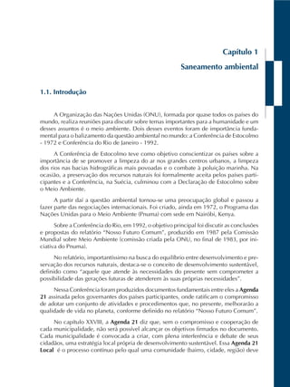 Capítulo 1
Saneamento ambiental
1.1. Introdução
A Organização das Nações Unidas (ONU), formada por quase todos os países do
mundo, realiza reuniões para discutir sobre temas importantes para a humanidade e um
desses assuntos é o meio ambiente. Dois desses eventos foram de importância funda-
mental para o balizamento da questão ambiental no mundo: a Conferência de Estocolmo
- 1972 e Conferência do Rio de Janeiro - 1992.
A Conferência de Estocolmo teve como objetivo conscientizar os países sobre a
importância de se promover a limpeza do ar nos grandes centros urbanos, a limpeza
dos rios nas bacias hidrográficas mais povoadas e o combate à poluição marinha. Na
ocasião, a preservação dos recursos naturais foi formalmente aceita pelos países parti-
cipantes e a Conferência, na Suécia, culminou com a Declaração de Estocolmo sobre
o Meio Ambiente.
A partir daí a questão ambiental tornou-se uma preocupação global e passou a
fazer parte das negociações internacionais. Foi criado, ainda em 1972, o Programa das
Nações Unidas para o Meio Ambiente (Pnuma) com sede em Nairóbi, Kenya.
Sobre a Conferência do Rio, em 1992, o objetivo principal foi discutir as conclusões
e propostas do relatório “Nosso Futuro Comum”, produzido em 1987 pela Comissão
Mundial sobre Meio Ambiente (comissão criada pela ONU, no final de 1983, por ini-
ciativa do Pnuma).
No relatório, importantíssimo na busca do equilíbrio entre desenvolvimento e pre-
servação dos recursos naturais, destaca-se o conceito de desenvolvimento sustentável,
definido como “aquele que atende às necessidades do presente sem comprometer a
possibilidade das gerações futuras de atenderem às suas próprias necessidades”.
Nessa Conferência foram produzidos documentos fundamentais entre eles a Agenda
21 assinada pelos governantes dos países participantes, onde ratificam o compromisso
de adotar um conjunto de atividades e procedimentos que, no presente, melhorarão a
qualidade de vida no planeta, conforme definido no relatório “Nosso Futuro Comum”.
No capítulo XXVIII, a Agenda 21 diz que, sem o compromisso e cooperação de
cada municipalidade, não será possível alcançar os objetivos firmados no documento.
Cada municipalidade é convocada a criar, com plena interferência e debate de seus
cidadãos, uma estratégia local própria de desenvolvimento sustentável. Essa Agenda 21
Local é o processo contínuo pelo qual uma comunidade (bairro, cidade, região) deve
 