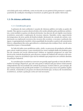 Manual de Saneamento – pag.
15
veiculadas pelo meio ambiente, como no tocante ao seu potencial de promover o aperfei-
çoamento de condições mesológicas favoráveis ao pleno gozo de saúde e bem-estar.
1.3. Os sistemas ambientais
1.3.1. Considerações gerais
A poluição do meio ambiente é assunto de interesse público em todas as partes do
mundo. Não apenas os países desenvolvidos vêm sendo afetados pelos problemas ambien-
tais, como também os países em desenvolvimento. Isso decorre de um rápido crescimento
econômico associado à exploração de recursos naturais. Questões como: aquecimento
da temperatura da terra; perda da biodiversidade; destruição da camada de ozônio; con-
taminação ou exploração excessiva dos recursos dos oceanos; a escassez e poluição das
águas; a superpopulação mundial; a baixa qualidade da moradia e ausência de saneamento
básico; a degradação dos solos agricultáveis e a destinação dos resíduos (lixo), são de suma
importância para a Humanidade.
Ao lado de todos esses problemas estão, ainda, os processos de produção utilizados
para extrair matérias-primas e para transformá-las numa multiplicidade de produtos para
fins de consumo em escala internacional. Embora se registrem progressos no setor das
técnicas de controle da poluição, para diversos campos da indústria de extração e de trans-
formação, é preciso reconhecer que não há métodos que propiciem um controle absoluto
da poluição industrial.
As considerações econômicas exercem um grande papel quando se trata de definir a
melhor tecnologia disponível, que até certo ponto é influenciada por fatores relativamente
independentes das necessidades de controle da poluição. Existem indícios, por exemplo, de
que muitas empresas de grande porte tendem a se transferir para áreas sem padrões rígidos
de controle, instalando-se em países em desenvolvimento que, na busca de investimentos
econômicos, aceitam a poluição como um mal necessário.
 