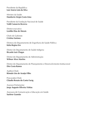 Presidente da República
Ministro da Saúde
Presidente da Fundação Nacional de Saúde
Diretor-executivo
Diretora do Departamento de Engenharia de Saúde Pública
Diretor do Departamento de Saúde Indígena
Diretor do Departamento de Administração
Diretor do Departamento de Planejamento e Desenvolvimento Institucional
Auditor-Chefe
Procurador-Chefe
Assessor Parlamentar
Assessora de Comunicação e Educação em Saúde
Luiz Inácio Lula da Silva
Humberto Sérgio Costa Lima
Valdi Camarcio Bezerra
Lenildo Dias de Morais
Kátia Regina Ern
Ricardo Luíz Chagas
Wilmar Alves Martins
Déo Costa Ramos
Rômulo Lins de Araújo Filho
Cláudio Renato do Canto Farág
Jorge Augusto Oliveira Vinhas
Suelene Gusmão
Chefe de Gabinete
Cristina Santana
 
