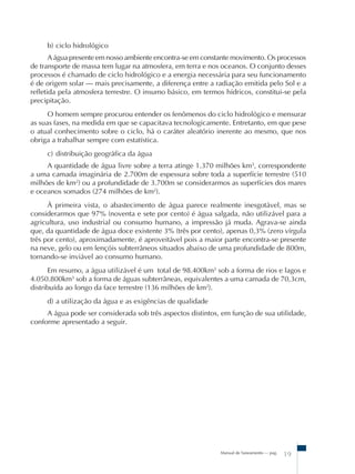 Manual de Saneamento – pag.
19
b) ciclo hidrológico
A água presente em nosso ambiente encontra-se em constante movimento. Os processos
de transporte de massa tem lugar na atmosfera, em terra e nos oceanos. O conjunto desses
processos é chamado de ciclo hidrológico e a energia necessária para seu funcionamento
é de origem solar – mais precisamente, a diferença entre a radiação emitida pelo Sol e a
refletida pela atmosfera terrestre. O insumo básico, em termos hídricos, constitui-se pela
precipitação.
O homem sempre procurou entender os fenômenos do ciclo hidrológico e mensurar
as suas fases, na medida em que se capacitava tecnologicamente. Entretanto, em que pese
o atual conhecimento sobre o ciclo, há o caráter aleatório inerente ao mesmo, que nos
obriga a trabalhar sempre com estatística.
c) distribuição geográfica da água
A quantidade de água livre sobre a terra atinge 1.370 milhões km3
, correspondente
a uma camada imaginária de 2.700m de espessura sobre toda a superfície terrestre (510
milhões de km2
) ou a profundidade de 3.700m se considerarmos as superfícies dos mares
e oceanos somados (274 milhões de km2
).
À primeira vista, o abastecimento de água parece realmente inesgotável, mas se
considerarmos que 97% (noventa e sete por cento) é água salgada, não utilizável para a
agricultura, uso industrial ou consumo humano, a impressão já muda. Agrava-se ainda
que, da quantidade de água doce existente 3% (três por cento), apenas 0,3% (zero vírgula
três por cento), aproximadamente, é aproveitável pois a maior parte encontra-se presente
na neve, gelo ou em lençóis subterrâneos situados abaixo de uma profundidade de 800m,
tornando-se inviável ao consumo humano.
Em resumo, a água utilizável é um total de 98.400km3
sob a forma de rios e lagos e
4.050.800km3
sob a forma de águas subterrâneas, equivalentes a uma camada de 70,3cm,
distribuída ao longo da face terrestre (136 milhões de km2
).
d) a utilização da água e as exigências de qualidade
A água pode ser considerada sob três aspectos distintos, em função de sua utilidade,
conforme apresentado a seguir.
 