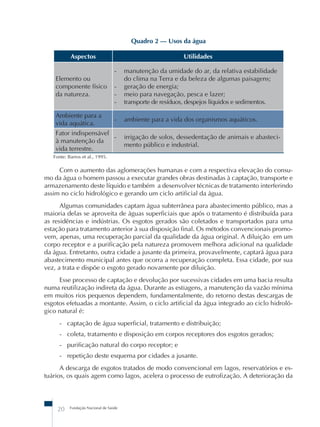 Fundação Nacional de Saúde
20
Quadro 2 – Usos da água
Aspectos Utilidades
Elemento ou
componente físico
da natureza.
- manutenção da umidade do ar, da relativa estabilidade
do clima na Terra e da beleza de algumas paisagens;
- geração de energia;
- meio para navegação, pesca e lazer;
- transporte de resíduos, despejos líquidos e sedimentos.
Ambiente para a
vida aquática.
- ambiente para a vida dos organismos aquáticos.
Fator indispensável
à manutenção da
vida terrestre.
- irrigação de solos, dessedentação de animais e abasteci-
mento público e industrial.
Fonte: Barros et al., 1995.
Com o aumento das aglomerações humanas e com a respectiva elevação do consu-
mo da água o homem passou a executar grandes obras destinadas à captação, transporte e
armazenamento deste líquido e também a desenvolver técnicas de tratamento interferindo
assim no ciclo hidrológico e gerando um ciclo artificial da água.
Algumas comunidades captam água subterrânea para abastecimento público, mas a
maioria delas se aproveita de águas superficiais que após o tratamento é distribuída para
as residências e indústrias. Os esgotos gerados são coletados e transportados para uma
estação para tratamento anterior à sua disposição final. Os métodos convencionais promo-
vem, apenas, uma recuperação parcial da qualidade da água original. A diluição em um
corpo receptor e a purificação pela natureza promovem melhora adicional na qualidade
da água. Entretanto, outra cidade a jusante da primeira, provavelmente, captará água para
abastecimento municipal antes que ocorra a recuperação completa. Essa cidade, por sua
vez, a trata e dispõe o esgoto gerado novamente por diluição.
Esse processo de captação e devolução por sucessivas cidades em uma bacia resulta
numa reutilização indireta da água. Durante as estiagens, a manutenção da vazão mínima
em muitos rios pequenos dependem, fundamentalmente, do retorno destas descargas de
esgotos efetuadas a montante. Assim, o ciclo artificial da água integrado ao ciclo hidroló-
gico natural é:
- captação de água superficial, tratamento e distribuição;
- coleta, tratamento e disposição em corpos receptores dos esgotos gerados;
- purificação natural do corpo receptor; e
- repetição deste esquema por cidades a jusante.
A descarga de esgotos tratados de modo convencional em lagos, reservatórios e es-
tuários, os quais agem como lagos, acelera o processo de eutrofização. A deterioração da
 