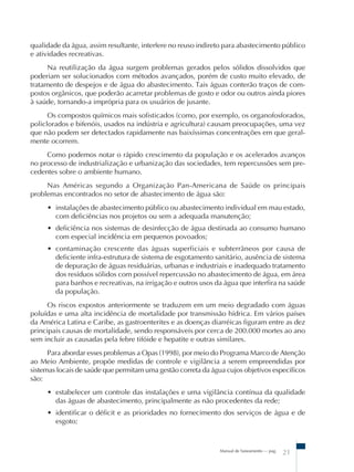 Manual de Saneamento – pag.
21
qualidade da água, assim resultante, interfere no reuso indireto para abastecimento público
e atividades recreativas.
Na reutilização da água surgem problemas gerados pelos sólidos dissolvidos que
poderiam ser solucionados com métodos avançados, porém de custo muito elevado, de
tratamento de despejos e de água do abastecimento. Tais águas conterão traços de com-
postos orgânicos, que poderão acarretar problemas de gosto e odor ou outros ainda piores
à saúde, tornando-a imprópria para os usuários de jusante.
Os compostos químicos mais sofisticados (como, por exemplo, os organofosforados,
policlorados e bifenóis, usados na indústria e agricultura) causam preocupações, uma vez
que não podem ser detectados rapidamente nas baixíssimas concentrações em que geral-
mente ocorrem.
Como podemos notar o rápido crescimento da população e os acelerados avanços
no processo de industrialização e urbanização das sociedades, tem repercussões sem pre-
cedentes sobre o ambiente humano.
Nas Américas segundo a Organização Pan-Americana de Saúde os principais
problemas encontrados no setor de abastecimento de água são:
• instalações de abastecimento público ou abastecimento individual em mau estado,
com deficiências nos projetos ou sem a adequada manutenção;
• deficiência nos sistemas de desinfecção de água destinada ao consumo humano
com especial incidência em pequenos povoados;
• contaminação crescente das águas superficiais e subterrâneos por causa de
deficiente infra-estrutura de sistema de esgotamento sanitário, ausência de sistema
de depuração de águas residuárias, urbanas e industriais e inadequado tratamento
dos resíduos sólidos com possível repercussão no abastecimento de água, em área
para banhos e recreativas, na irrigação e outros usos da água que interfira na saúde
da população.
Os riscos expostos anteriormente se traduzem em um meio degradado com águas
poluídas e uma alta incidência de mortalidade por transmissão hídrica. Em vários países
da América Latina e Caribe, as gastroenterites e as doenças diarréicas figuram entre as dez
principais causas de mortalidade, sendo responsáveis por cerca de 200.000 mortes ao ano
sem incluir as causadas pela febre tifóide e hepatite e outras similares.
Para abordar esses problemas a Opas (1998), por meio do Programa Marco de Atenção
ao Meio Ambiente, propõe medidas de controle e vigilância a serem empreendidas por
sistemas locais de saúde que permitam uma gestão correta da água cujos objetivos específicos
são:
• estabelecer um controle das instalações e uma vigilância contínua da qualidade
das águas de abastecimento, principalmente as não procedentes da rede;
• identificar o déficit e as prioridades no fornecimento dos serviços de água e de
esgoto;
 