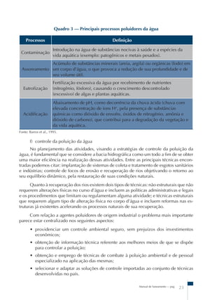 Manual de Saneamento – pag.
23
Quadro 3 – Principais processos poluidores da água
Processos Definição
Contaminação
Introdução na água de substâncias nocivas à saúde e a espécies da
vida aquática (exemplo: patogênicos e metais pesados).
Assoreamento
Acúmulo de substâncias minerais (areia, argila) ou orgânicas (lodo) em
um corpo d’água, o que provoca a redução de sua profundidade e de
seu volume útil.
Eutrofização
Fertilização excessiva da água por recebimento de nutrientes
(nitrogênio, fósforo), causando o crescimento descontrolado
(excessivo) de algas e plantas aquáticas.
Acidificação
Abaixamento de pH, como decorrência da chuva ácida (chuva com
elevada concentração de íons H+
, pela presença de substâncias
químicas como dióxido de enxofre, óxidos de nitrogênio, amônia e
dióxido de carbono), que contribui para a degradação da vegetação e
da vida aquática.
Fonte: Barros et al., 1995.
f) controle da poluição da água
No planejamento das atividades, visando a estratégias de controle da poluição da
água, é fundamental que se considere a bacia hidrográfica como um todo a fim de se obter
uma maior eficiência na realização dessas atividades. Entre as principais técnicas encon-
tradas podemos citar: implantação de sistemas de coleta e tratamento de esgotos sanitários
e indústrias; controle de focos de erosão e recuperação de rios objetivando o retorno ao
seu equilíbrio dinâmico, pela restauração de suas condições naturais.
Quanto à recuperação dos rios existem dois tipos de técnicas: não estruturais que não
requerem alterações físicas no curso d’água e incluem as políticas administrativas e legais
e os procedimentos que limitam ou regulamentam alguma atividade; e técnicas estruturais
que requerem algum tipo de alteração física no corpo d’água e incluem reformas nas es-
truturas já existentes acelerando os processos naturais de sua recuperação.
Com relação a agentes poluidores de origem industrial o problema mais importante
parece estar centralizado nos seguintes aspectos:
• providenciar um controle ambiental seguro, sem prejuízos dos investimentos
econômicos;
• obtenção de informação técnica referente aos melhores meios de que se dispõe
para controlar a poluição;
• obtenção e emprego de técnicas de combate à poluição ambiental e de pessoal
especializado na aplicação das mesmas;
• selecionar e adaptar as soluções de controle importadas ao conjunto de técnicas
desenvolvidas no país.
 