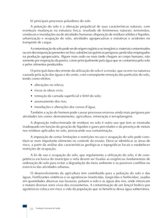 Fundação Nacional de Saúde
28
b) principais processos poluidores do solo
A poluição do solo é a alteração prejudicial de suas características naturais, com
eventuais mudanças na estrutura física, resultado de fenômenos naturais: terremotos,
vendavais e inundações ou de atividades humanas: disposição de resíduos sólidos e líquidos,
urbanização e ocupação do solo, atividades agropecuárias e extrativas e acidentes no
transporte de cargas.
Acontaminaçãodosolopodeserdeorigemorgânicaouinorgânica:materiaiscontaminados
ou em decomposição presentes no lixo; substâncias químicas perigosas; pesticidas empregados
na produção agropecuária. Alguns mais cedo ou mais tarde chegam ao corpo humano, não
somente por respiração da poeira, como principalmente pela água que se contamina pelo solo
e pelos alimentos produzidos.
O principal dano decorrente da utilização do solo é a erosão, que ocorre na natureza
causada pela ação das águas e do vento, com conseqüente remoção das partículas do solo,
tendo como efeitos:
• alterações no relevo;
• riscos às obras civis;
• remoção da camada superficial e fértil do solo;
• assoreamento dos rios;
• inundações e alterações dos cursos d’água.
Também a ação do homem pode causar processos erosivos ainda mais perigosos por
atividades tais como: desmatamento, agricultura, mineração e terraplanagem.
A disposição indiscriminada de resíduos no solo é outro uso que tem se mostrado
inadequado em função da geração de líquidos e gases percolados e da presença de metais
nos resíduos aplicados no solo, provocando sua contaminação.
A imposição de certas limitações e restrições no uso e ocupação do solo pode cons-
tituir-se num importante elemento no controle da erosão. Deve-se identificar as áreas de
risco, a partir da análise das características geológicas e topográficas locais e estabelecer
restrições de ocupação.
A lei de uso e ocupação do solo, que regulamenta a utilização do solo, é de com-
petência exclusiva do município e nela devem ser fixadas as exigências fundamentais de
ordenação do solo para evitar a degradação do meio ambiente e os possíveis conflitos no
exercício das atividades urbanas.
O desenvolvimento da agricultura tem contribuído para a poluição do solo e das
águas. Fertilizantes sintéticos e os agrotóxicos (inseticidas, fungicidas e herbicidas), usados
em quantidades abusivas nas lavouras, poluem o solo e as águas dos rios, onde intoxicam
e matam diversos seres vivos dos ecossistemas. A contaminação de um lençol freático por
agrotóxicos coloca em risco a vida da população que se beneficia dessa água subterrânea.
 