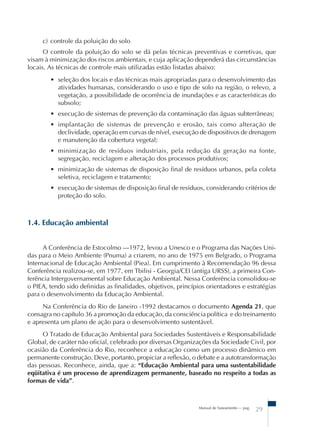 Manual de Saneamento – pag.
29
c) controle da poluição do solo
O controle da poluição do solo se dá pelas técnicas preventivas e corretivas, que
visam à minimização dos riscos ambientais, e cuja aplicação dependerá das circunstâncias
locais. As técnicas de controle mais utilizadas estão listadas abaixo:
• seleção dos locais e das técnicas mais apropriadas para o desenvolvimento das
atividades humanas, considerando o uso e tipo de solo na região, o relevo, a
vegetação, a possibilidade de ocorrência de inundações e as características do
subsolo;
• execução de sistemas de prevenção da contaminação das águas subterrâneas;
• implantação de sistemas de prevenção e erosão, tais como alteração de
declividade, operação em curvas de nível, execução de dispositivos de drenagem
e manutenção da cobertura vegetal;
• minimização de resíduos industriais, pela redução da geração na fonte,
segregação, reciclagem e alteração dos processos produtivos;
• minimização de sistemas de disposição final de resíduos urbanos, pela coleta
seletiva, reciclagem e tratamento;
• execução de sistemas de disposição final de resíduos, considerando critérios de
proteção do solo.
1.4. Educação ambiental
A Conferência de Estocolmo –1972, levou a Unesco e o Programa das Nações Uni-
das para o Meio Ambiente (Pnuma) a criarem, no ano de 1975 em Belgrado, o Programa
Internacional de Educação Ambiental (Piea). Em cumprimento à Recomendação 96 dessa
Conferência realizou-se, em 1977, em Tbilisi - Georgia/CEI (antiga URSS), a primeira Con-
ferência Intergovernamental sobre Educação Ambiental. Nessa Conferência consolidou-se
o PIEA, tendo sido definidas as finalidades, objetivos, princípios orientadores e estratégias
para o desenvolvimento da Educação Ambiental.
Na Conferência do Rio de Janeiro -1992 destacamos o documento Agenda 21, que
consagra no capítulo 36 a promoção da educação, da consciência política e do treinamento
e apresenta um plano de ação para o desenvolvimento sustentável.
O Tratado de Educação Ambiental para Sociedades Sustentáveis e Responsabilidade
Global, de caráter não oficial, celebrado por diversas Organizações da Sociedade Civil, por
ocasião da Conferência do Rio, reconhece a educação como um processo dinâmico em
permanente construção. Deve, portanto, propiciar a reflexão, o debate e a autotransformação
das pessoas. Reconhece, ainda, que a: “Educação Ambiental para uma sustentabilidade
eqüitativa é um processo de aprendizagem permanente, baseado no respeito a todas as
formas de vida”.
 