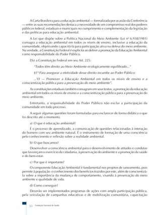 Fundação Nacional de Saúde
30
A Carta Brasileira para a educação ambiental – formalizada por ocasião da Conferência
– entre as suas recomendações destaca a necessidade de um compromisso real dos poderes
públicos federal, estaduais e municipais no cumprimento e complementação da legislação
e das políticas para educação ambiental.
A Lei que dispõe sobre a Política Nacional do Meio Ambiente (Lei no
6.938/1981)
consagra a educação ambiental em todos os níveis de ensino, inclusive a educação da
comunidade, objetivando capacitá-la para participação ativa na defesa do meio ambiente.
Na verdade, a Constituição Federal é explícita ao definir a promoção da Educação Ambiental
como responsabilidade do Poder Público.
Diz a Constituição Federal em seu Art. 225:
“Todos têm direito ao Meio Ambiente ecologicamente equilibrado...”
§1º Para assegurar a efetividade desse direito incumbe ao Poder Público:
...VI – Promover a Educação Ambiental em todos os níveis de ensino e a
conscientização pública para a preservação do meio ambiente”.
As constituições estaduais também consagram em seus textos, a promoção da educação
ambiental em todos os níveis de ensino e a conscientização pública para a preservação do
meio ambiente.
Entretanto, a responsabilidade do Poder Público não exclui a participação da
comunidade em todo processo.
A seguir algumas questões foram formuladas para esclarecer de forma didática o que
foi descrito até o momento.
a) O que é educação ambiental?
É o processo de aprendizado, a comunicação de questões relacionadas à interação
do homem com seu ambiente natural. É o instrumento de formação de uma consciência
pelo conhecimento e reflexão sobre a realidade ambiental.
b) O que buscamos?
Desenvolver a consciência ambiental para o desenvolvimento de atitudes e condutas
que favoreçam o exercício da cidadania, à preservação do ambiente e a promoção da saúde
e do bem-estar.
c) Por que é importante?
O componente Educação Ambiental é fundamental nos projetos de saneamento, pois
permite à população o conhecimento dos benefícios trazidos por este, além de conscientizá-
la sobre a importância da mudança de comportamento, visando à preservação do meio
ambiente e qualidade de vida.
d) Como conseguir?
Deverão ser implementados programas de ações com ampla participação pública,
pela veiculação de campanhas educativas e de mobilização comunitária, capacitação
 