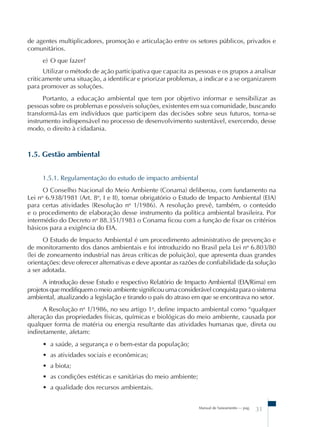 Manual de Saneamento – pag.
31
de agentes multiplicadores, promoção e articulação entre os setores públicos, privados e
comunitários.
e) O que fazer?
Utilizar o método de ação participativa que capacita as pessoas e os grupos a analisar
criticamente uma situação, a identificar e priorizar problemas, a indicar e a se organizarem
para promover as soluções.
Portanto, a educação ambiental que tem por objetivo informar e sensibilizar as
pessoas sobre os problemas e possíveis soluções, existentes em sua comunidade, buscando
transformá-las em indivíduos que participem das decisões sobre seus futuros, torna-se
instrumento indispensável no processo de desenvolvimento sustentável, exercendo, desse
modo, o direito à cidadania.
1.5. Gestão ambiental
1.5.1. Regulamentação do estudo de impacto ambiental
O Conselho Nacional do Meio Ambiente (Conama) deliberou, com fundamento na
Lei no
6.938/1981 (Art. 8o
, I e II), tornar obrigatório o Estudo de Impacto Ambiental (EIA)
para certas atividades (Resolução no
1/1986). A resolução prevê, também, o conteúdo
e o procedimento de elaboração desse instrumento da política ambiental brasileira. Por
intermédio do Decreto no
88.351/1983 o Conama ficou com a função de fixar os critérios
básicos para a exigência do EIA.
O Estudo de Impacto Ambiental é um procedimento administrativo de prevenção e
de monitoramento dos danos ambientais e foi introduzido no Brasil pela Lei no
6.803/80
(lei de zoneamento industrial nas áreas críticas de poluição), que apresenta duas grandes
orientações: deve oferecer alternativas e deve apontar as razões de confiabilidade da solução
a ser adotada.
A introdução desse Estudo e respectivo Relatório de Impacto Ambiental (EIA/Rima) em
projetos que modifiquem o meio ambiente significou uma considerável conquista para o sistema
ambiental, atualizando a legislação e tirando o país do atraso em que se encontrava no setor.
A Resolução no
1/1986, no seu artigo 1o
, define impacto ambiental como “qualquer
alteração das propriedades físicas, químicas e biológicas do meio ambiente, causada por
qualquer forma de matéria ou energia resultante das atividades humanas que, direta ou
indiretamente, afetam:
• a saúde, a segurança e o bem-estar da população;
• as atividades sociais e econômicas;
• a biota;
• as condições estéticas e sanitárias do meio ambiente;
• a qualidade dos recursos ambientais.
 