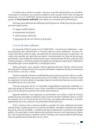 Manual de Saneamento – pag.
33
O estudo não se destina somente a alicerçar a decisão administrativa mas também,
como prevê a resolução, ser acessível ao público, tanto na parte final, como na etapa de
elaboração. A Lei no
6.938/1981 já houvera previsto o direito da população ser informada
quanto ao licenciamento ambiental, antes deste ser concedido pela administração.
Para que o procedimento de elaboração do EIA possa ser válido é preciso que estejam
presentes quatro partes:
• equipe multidisciplinar;
• proponentes do projeto;
• administração ambiental;
• população da área de influência do projeto.
1.5.2. Lei de crimes ambientais
Em março de 1998 foi criada a Lei no
9.605/1998 – Lei de Crimes Ambientais – que
prevê punição civil, administrativa e criminal contra os crimes ambientais. As penas cri-
minais mais duras estão em vigor, prevendo até seis anos de prisão para os agressores. As
multas mais pesadas são aplicadas para punir o desmatamento em zona de preservação
permanente. Mas também há multa onerosa para o derramamento de óleo, poluição com
resíduos perigosos, utilização irregular de agrotóxico e produção, exportação e importação
de produtos que causam problemas à camada de ozônio.
Matar, perseguir, caçar, apanhar, utilizar espécimes da fauna silvestre, nativos ou em
rota migratória, sem permissão ou licença da autoridade competente resultará em detenção
de seis meses a um ano, e multa.
Destruir ou danificar floresta considerada de preservação permanente, fabricar, vender,
transportar ou soltar balões que possam provocar incêndios nas florestas e demais formas
de vegetação, em áreas urbanas ou qualquer tipo de assentamento humano acarreta multa
e/ou detenção de um a três anos.
Uma das inovações da lei, se constatada a degradação ou poluição ambiental, é a
aplicação de penas alternativas, com a firma assumindo o compromisso de reparar o dano
para se livrar do processo penal e das multas administrativas.
Segundo também a nova legislação, os penalizados com multas e autos de infração
podem recorrer à presidência do Ibama e até ao ministro do Meio Ambiente. Mas se a multa
for mantida, ela é inscrita na dívida ativa da União, executada judicialmente e o infrator,
dependendo do crime, pode ter sua prisão determinada pelo juiz.
A lei é rigorosa com as pessoas jurídicas acusadas de crime ambiental, prevendo,
além da multa, suspensão parcial ou total das atividades, interdição temporária do estabe-
lecimento, obra ou atividade, e a proibição de fazer empréstimos e contratos com o poder
público. Por outro lado, o texto suprimiu da legislação anterior o trecho que previa a figura
do crime inafiançável para o abate de animais silvestres: um veto presidencial definiu que
não será punido quem matar para saciar a fome.
 