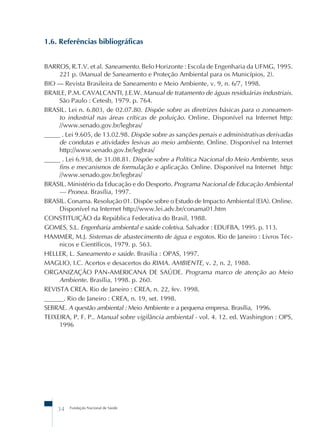 Fundação Nacional de Saúde
34
1.6. Referências bibliográficas
BARROS, R.T.V. et al. Saneamento. Belo Horizonte : Escola de Engenharia da UFMG, 1995.
221 p. (Manual de Saneamento e Proteção Ambiental para os Municípios, 2).
BIO – Revista Brasileira de Saneamento e Meio Ambiente, v. 9, n. 6/7, 1998.
BRAILE, P.M. CAVALCANTI, J.E.W. Manual de tratamento de águas residuárias industriais.
São Paulo : Cetesb, 1979. p. 764.
BRASIL. Lei n. 6.803, de 02.07.80. Dispõe sobre as diretrizes básicas para o zoneamen-
to industrial nas áreas críticas de poluição. Online. Disponível na Internet http:
//www.senado.gov.br/legbras/
_____ . Lei 9.605, de 13.02.98. Dispõe sobre as sanções penais e administrativas derivadas
de condutas e atividades lesivas ao meio ambiente. Online. Disponível na Internet
http://www.senado.gov.br/legbras/
_____ . Lei 6.938, de 31.08.81. Dispõe sobre a Política Nacional do Meio Ambiente, seus
fins e mecanismos de formulação e aplicação. Online. Disponível na Internet http:
//www.senado.gov.br/legbras/
BRASIL. Ministério da Educação e do Desporto. Programa Nacional de Educação Ambiental
– Pronea. Brasília, 1997.
BRASIL. Conama. Resolução 01. Dispõe sobre o Estudo de Impacto Ambiental (EIA). Online.
Disponível na Internet http://www.lei.adv.br/conama01.htm
CONSTITUIÇÃO da República Federativa do Brasil, 1988.
GOMES, S.L. Engenharia ambiental e saúde coletiva. Salvador : EDUFBA, 1995. p. 113.
HAMMER, M.J. Sistemas de abastecimento de água e esgotos. Rio de Janeiro : Livros Téc-
nicos e Científicos, 1979. p. 563.
HELLER, L. Saneamento e saúde. Brasília : OPAS, 1997.
MAGLIO, I.C. Acertos e desacertos do RIMA. AMBIENTE, v. 2, n. 2, 1988.
ORGANIZAÇÃO PAN-AMERICANA DE SAÚDE. Programa marco de atenção ao Meio
Ambiente. Brasília, 1998. p. 260.
REVISTA CREA. Rio de Janeiro : CREA, n. 22, fev. 1998.
______. Rio de Janeiro : CREA, n. 19, set. 1998.
SEBRAE. A questão ambiental : Meio Ambiente e a pequena empresa. Brasília, 1996.
TEIXEIRA, P. F. P.. Manual sobre vigilância ambiental - vol. 4. 12. ed. Washington : OPS,
1996
 