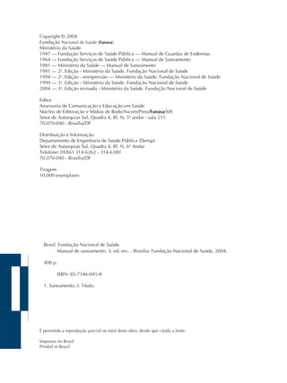 Brasil. Fundação Nacional de Saúde.
Manual de saneamento. 3. ed. rev. - Brasília: Fundação Nacional de Saúde, 2004.
408 p.
ISBN: 85-7346-045-8
1. Saneamento. I. Título.
É permitida a reprodução parcial ou total desta obra, desde que citada a fonte.
Impresso no Brasil
Printed in Brazil
Copyright © 2004
Fundação Nacional de Saúde (Funasa)
Ministério da Saúde
1947 – Fundação Serviços de Saúde Pública – Manual de Guardas de Endemias
1964 – Fundação Serviços de Saúde Pública – Manual de Saneamento
1981 – Ministério da Saúde – Manual de Saneamento
1991 – 2a
. Edição - Ministério da Saúde. Fundação Nacional de Saúde
1994 – 2a
. Edição - reimpressão – Ministério da Saúde. Fundação Nacional de Saúde
1999 – 3a
. Edição - Ministério da Saúde. Fundação Nacional de Saúde
2004 – 3a
. Edição revisada - Ministério da Saúde. Fundação Nacional de Saúde
Editor
Assessoria de Comunicação e Educação em Saúde
Núcleo de Editoração e Mídias de Rede/Ascom/Presi/Funasa/MS
Setor de Autarquias Sul, Quadra 4, Bl. N, 5º andar - sala 511
70.070-040 - Brasília/DF
Distribuição e Informação
Departamento de Engenharia de Saúde Pública (Densp)
Setor de Autarquias Sul, Quadra 4, Bl. N, 6º Andar
Telefone: 0XX61 314-6262 - 314-6380
70.070-040 - Brasília/DF
Tiragem
10.000 exemplares
 