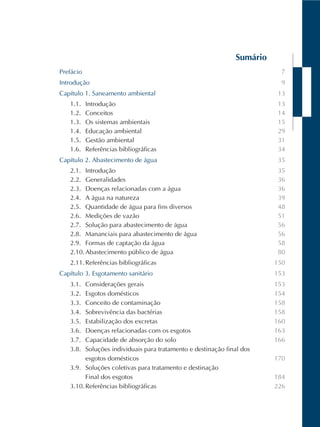 Sumário
Prefácio
Introdução
Capítulo 1. Saneamento ambiental
1.1. Introdução
1.2. Conceitos
1.3. Os sistemas ambientais
1.4. Educação ambiental
1.5. Gestão ambiental
1.6. Referências bibliográficas
Capítulo 2. Abastecimento de água
2.1. Introdução
2.2. Generalidades
2.3. Doenças relacionadas com a água
2.4. A água na natureza
2.5. Quantidade de água para fins diversos
2.6. Medições de vazão
2.7. Solução para abastecimento de água
2.8. Mananciais para abastecimento de água
2.9. Formas de captação da água
2.10.Abastecimento público de água
2.11.Referências bibliográficas
Capítulo 3. Esgotamento sanitário
3.1. Considerações gerais
3.2. Esgotos domésticos
3.3. Conceito de contaminação
3.4. Sobrevivência das bactérias
3.5. Estabilização dos excretas
3.6. Doenças relacionadas com os esgotos
3.7. Capacidade de absorção do solo
3.8. Soluções individuais para tratamento e destinação final dos
esgotos domésticos
3.9. Soluções coletivas para tratamento e destinação
Final dos esgotos
3.10.Referências bibliográficas
7
9
13
13
14
15
29
31
34
35
35
36
36
39
48
51
56
56
58
80
150
153
153
154
158
158
160
163
166
170
184
226
 