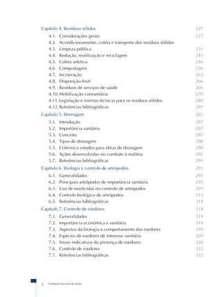 Fundação Nacional de Saúde
4
Capítulo 4. Resíduos sólidos
4.1. Considerações gerais
4.2. Acondicionamento, coleta e transporte dos resíduos sólidos
4.3. Limpeza pública
4.4. Redução, reutilização e reciclagem
4.5. Coleta seletiva
4.6. Compostagem
4.7. Incineração
4.8. Disposição final
4.9. Resíduos de serviços de saúde
4.10.Mobilização comunitária
4.11.Legislação e normas técnicas para os resíduos sólidos
4.12.Referências bibliográficas
Capítulo 5. Drenagem
5.1. Introdução
5.2. Importância sanitária
5.3. Conceito
5.4. Tipos de drenagem
5.5. Critérios e estudos para obras de drenagem
5.6. Ações desenvolvidas no combate à malária
5.7. Referências bibliográficas
Capítulo 6. Biologia e controle de artrópodos
6.1. Generalidades
6.2. Principais artrópodos de importância sanitária
6.3. Uso de inseticidas no controle de artrópodos
6.4. Controle biológico de artrópodos
6.5. Referências bibliográficas
Capítulo 7. Controle de roedores
7.1. Generalidades
7.2. Importância econômica e sanitária
7.3. Aspectos da biologia e comportamento dos roedores
7.4. Espécies de roedores de interesse sanitário
7.5. Sinais indicativos da presença de roedores
7.6. Controle de roedores
7.7. Referências bibliográficas
227
227
231
243
246
256
263
266
266
270
280
281
285
287
287
287
288
290
291
291
293
295
295
295
315
318
318
319
319
319
320
320
322
332
 