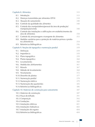Manual de Saneamento – pag.
5
Capítulo 8. Alimentos
8.1. Introdução
8.2. Doenças transmitidas por alimentos (DTA)
8.3. Atuação do saneamento
8.4. Controle da qualidade dos alimentos
8.5. Controle dos manipuladores/pessoal da área de produção/
manipulação/venda
8.6. Controle das instalações e edificações em estabelecimentos da
área de alimentos
8.7. Controle da armazenagem e transporte de alimentos
8.8. Medidas sanitárias para a proteção de matérias-primas e produ-
tos alimentícios
8.9. Referências bibliográficas
Capitulo 9. Noções de topografia e numeração predial
9.1. Definição
9.2. Importância
9.3. Plano topográfico
9.4. Planta topográfica
9.5. Levantamento
9.6. Medida dos alinhamentos
9.7. Bússola
9.8. Método de levantamento
9.9. Nivelamento
9.10.Desenho de plantas
9.11.Numeração predial
9.12.Numeração métrica
9.13.Numeração dos quarteirões
9.14.Referências bibliográficas
Capítulo 10. Materiais de construção para saneamento
10.1.Materiais de construção
10.2.Peças do telhado
10.3.Composição
10.4.Fundações
10.5.Instalações elétricas
10.6.Instalações hidráulicas
10.7.Instalações de esgotos
10.8.Referências bibliográficas
333
333
334
340
340
348
350
353
354
356
359
359
359
359
360
360
361
367
368
372
377
378
379
385
386
387
387
391
392
399
401
402
404
404
 