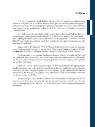 Prefácio
O Serviço Especial de Saúde Pública (Sesp), em 1947, publicou o “Manual para
Guardas Sanitários” em documento mimiografado que, nos anos seguintes, foi reprodu-
zido diversas vezes. Enriquecido pelas experiências e pela pesquisa de campo do Sesp,
esse documento foi sendo aprimorado e, a partir de 1961, seus conteúdos começaram
a ser revisados.
Em 1964, sob a iniciativa da Fundação Serviço Especial de Saúde Pública (Fsesp) e
com base no “Manual para Guardas Sanitários”, foi editado o “Manual de Saneamento”.
Sua elaboração contou com a valiosa colaboração do engenheiro sanitarista Szachna
Eliasz Cynamon, profissional que muito tem contribuído para a promoção das ações de
saneamento no Brasil.
Depois de três décadas, em 1994, o “Manual de Saneamento” passou por algumas
revisões, sendo reunido em um só volume e republicado pela Fundação Nacional de Saú-
de (Funasa), instituição criada por meio do Decreto nº 100, de 16 de abril de 1991.
Tendo em vista a proximidade da chegada do novo milênio, a Fundação Nacional
de Saúde, por intermédio de sua área técnica, resolveu promover uma revisão detalhada
do Manual, acrescentando inclusive novos capítulos e retirando outros, com o intuito
de torná-lo mais atual.
Este novo Manual, além das questões técnicas abordadas anteriormente, procura dar
também ao leitor uma visão mais conceitual dos problemas ligados ao meio ambiente,
reportando-se, por exemplo, à Agenda 21, um dos principais documentos elaborados na
Conferência das Nações Unidas pelo Meio Ambiente e o Desenvolvimento, realizada
no Rio de Janeiro em 1992.
Acredita-se que, desta forma, o Manual de Saneamento irá abranger um maior
número de leitores, não somente da área de saneamento como também de diversas
outras áreas que procuram adquirir conhecimentos e uma maior integração com o sa-
neamento.
 