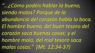 “…¿Cómo podéis hablar lo bueno,
siendo malos? Porque de la
abundancia del corazón habla la boca.
El hombre bueno, del buen tesoro del
corazón saca buenas cosas; y el
hombre malo, del mal tesoro saca
malas cosas.” (Mt. 12:34-37)
 