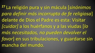 27 La religión pura y sin mácula [sinónimos
para definir más incorrupto de fe religiosa]
delante de Dios el Padre es esta: Visitar
[cuidar] a los huérfanos y a las viudas [lo
más necesitados, no pueden devolver el
favor] en sus tribulaciones, y guardarse sin
mancha del mundo.
 