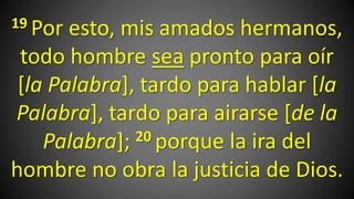 19 Por esto, mis amados hermanos,
todo hombre sea pronto para oír
[la Palabra], tardo para hablar [la
Palabra], tardo para airarse [de la
Palabra]; 20 porque la ira del
hombre no obra la justicia de Dios.
 