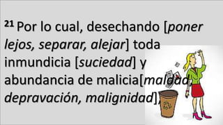 21 Por lo cual, desechando [poner
lejos, separar, alejar] toda
inmundicia [suciedad] y
abundancia de malicia[maldad,
depravación, malignidad],
 