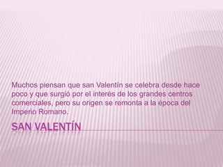 SAN VALENTÍN
Muchos piensan que san Valentín se celebra desde hace
poco y que surgió por el interés de los grandes centros
comerciales, pero su origen se remonta a la época del
Imperio Romano.
 