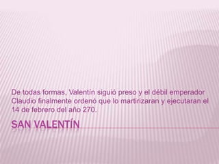 SAN VALENTÍN
De todas formas, Valentín siguió preso y el débil emperador
Claudio finalmente ordenó que lo martirizaran y ejecutaran el
14 de febrero del año 270.
 