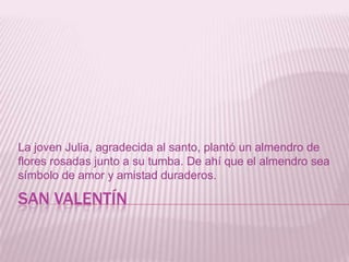 SAN VALENTÍN
La joven Julia, agradecida al santo, plantó un almendro de
flores rosadas junto a su tumba. De ahí que el almendro sea
símbolo de amor y amistad duraderos.
 