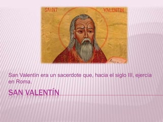 SAN VALENTÍN
San Valentín era un sacerdote que, hacia el siglo III, ejercía
en Roma.
 