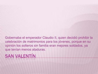 SAN VALENTÍN
Gobernaba el emperador Claudio II, quien decidió prohibir la
celebración de matrimonios para los jóvenes, porque en su
opinión los solteros sin familia eran mejores soldados, ya
que tenían menos ataduras.
 